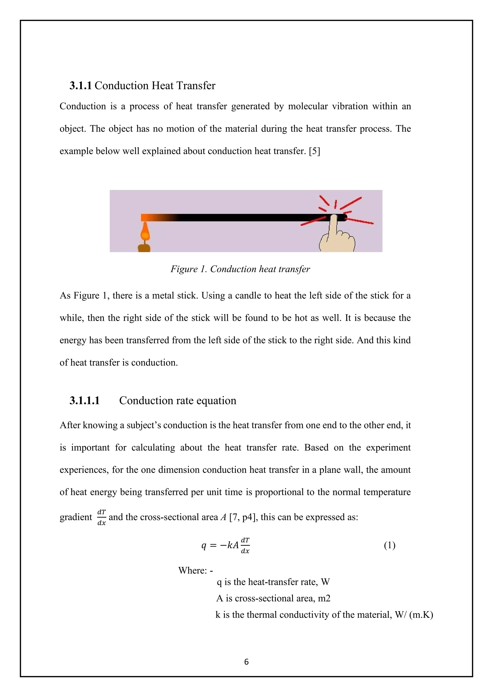 6
3.1.1 Conduction Heat Transfer
Conduction is a process of heat transfer generated by molecular vibration within an
object. The object has no motion of the material during the heat transfer process. The
example below well explained about conduction heat transfer. [5]
Figure 1. Conduction heat transfer
As Figure 1, there is a metal stick. Using a candle to heat the left side of the stick for a
while, then the right side of the stick will be found to be hot as well. It is because the
energy has been transferred from the left side of the stick to the right side. And this kind
of heat transfer is conduction.
3.1.1.1 Conduction rate equation
After knowing a subject’s conduction is the heat transfer from one end to the other end, it
is important for calculating about the heat transfer rate. Based on the experiment
experiences, for the one dimension conduction heat transfer in a plane wall, the amount
of heat energy being transferred per unit time is proportional to the normal temperature
gradient
𝑑𝑑𝑑𝑑
𝑑𝑑𝑑𝑑
and the cross-sectional area A [7, p4], this can be expressed as:
𝑞𝑞 = −𝑘𝑘𝑘𝑘
𝑑𝑑𝑑𝑑
𝑑𝑑𝑑𝑑
(1)
Where: -
q is the heat-transfer rate, W
A is cross-sectional area, m2
k is the thermal conductivity of the material, W/ (m.K)
 