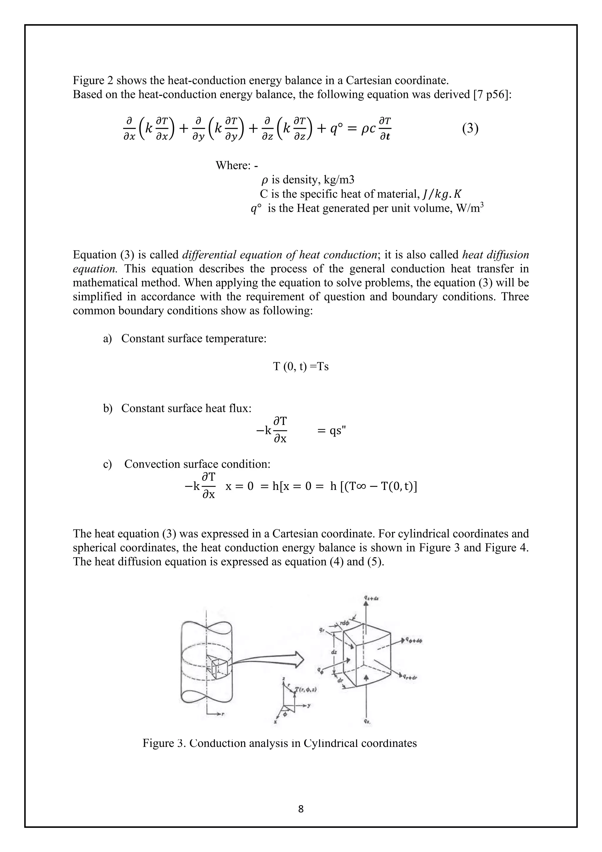 8
Figure 2 shows the heat-conduction energy balance in a Cartesian coordinate.
Based on the heat-conduction energy balance, the following equation was derived [7 p56]:
𝜕𝜕
𝜕𝜕𝜕𝜕
�𝑘𝑘
𝜕𝜕𝜕𝜕
𝜕𝜕𝜕𝜕
� +
𝜕𝜕
𝜕𝜕𝜕𝜕
�𝑘𝑘
𝜕𝜕𝜕𝜕
𝜕𝜕𝜕𝜕
� +
𝜕𝜕
𝜕𝜕𝜕𝜕
�𝑘𝑘
𝜕𝜕𝜕𝜕
𝜕𝜕𝜕𝜕
� + 𝑞𝑞° = 𝜌𝜌𝜌𝜌
𝜕𝜕𝜕𝜕
𝜕𝜕𝒕𝒕
(3)
Where: -
𝜌𝜌 is density, kg/m3
C is the specific heat of material, 𝐽𝐽 𝑘𝑘𝑘𝑘. 𝐾𝐾
⁄
𝑞𝑞° is the Heat generated per unit volume, W/m3
Equation (3) is called differential equation of heat conduction; it is also called heat diffusion
equation. This equation describes the process of the general conduction heat transfer in
mathematical method. When applying the equation to solve problems, the equation (3) will be
simplified in accordance with the requirement of question and boundary conditions. Three
common boundary conditions show as following:
a) Constant surface temperature:
T (0, t) =Ts
b) Constant surface heat flux:
−k
∂T
∂x
= qs"
c) Convection surface condition:
−k
∂T
∂x
x = 0 = h[x = 0 = h [(T∞ − T(0, t)]
The heat equation (3) was expressed in a Cartesian coordinate. For cylindrical coordinates and
spherical coordinates, the heat conduction energy balance is shown in Figure 3 and Figure 4.
The heat diffusion equation is expressed as equation (4) and (5).
Figure 3. Conduction analysis in Cylindrical coordinates
 