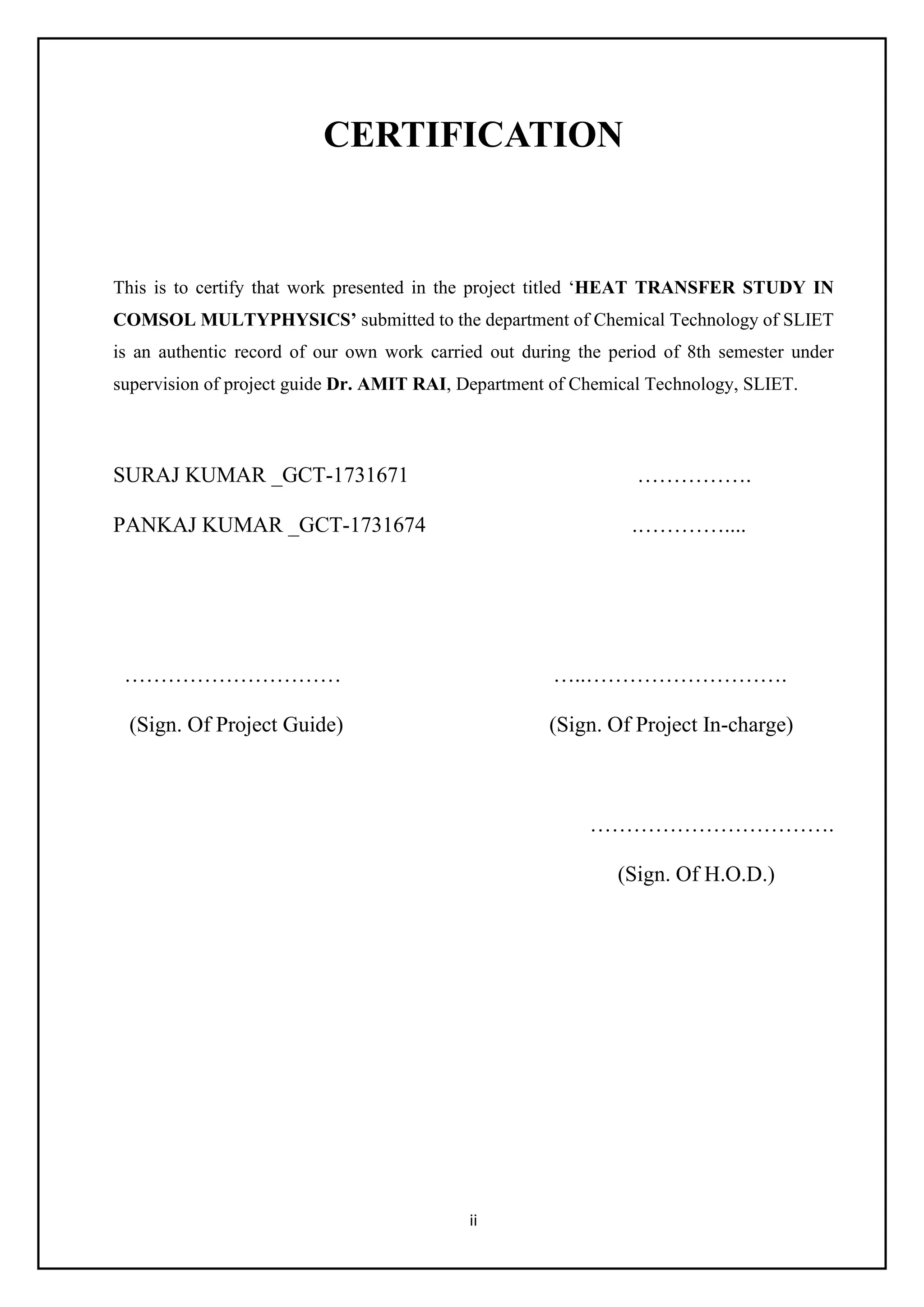 ii
CERTIFICATION
This is to certify that work presented in the project titled ‘HEAT TRANSFER STUDY IN
COMSOL MULTYPHYSICS’ submitted to the department of Chemical Technology of SLIET
is an authentic record of our own work carried out during the period of 8th semester under
supervision of project guide Dr. AMIT RAI, Department of Chemical Technology, SLIET.
SURAJ KUMAR _GCT-1731671 …………….
PANKAJ KUMAR _GCT-1731674 .…………....
………………………… …..……………………….
(Sign. Of Project Guide) (Sign. Of Project In-charge)
…………………………….
(Sign. Of H.O.D.)
 