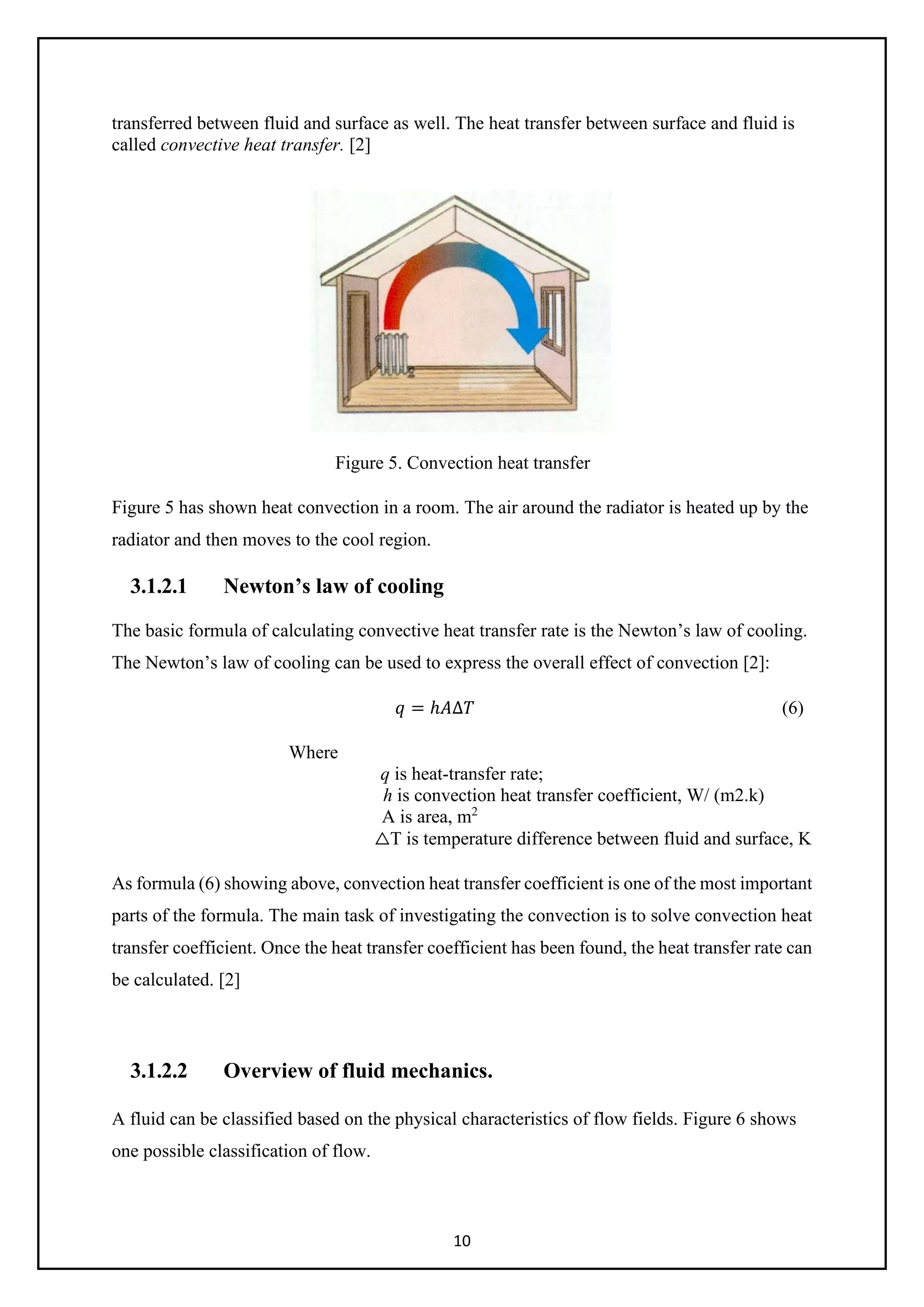 10
transferred between fluid and surface as well. The heat transfer between surface and fluid is
called convective heat transfer. [2]
Figure 5. Convection heat transfer
Figure 5 has shown heat convection in a room. The air around the radiator is heated up by the
radiator and then moves to the cool region.
3.1.2.1 Newton’s law of cooling
The basic formula of calculating convective heat transfer rate is the Newton’s law of cooling.
The Newton’s law of cooling can be used to express the overall effect of convection [2]:
𝑞𝑞 = ℎ𝐴𝐴∆𝑇𝑇 (6)
Where
q is heat-transfer rate;
h is convection heat transfer coefficient, W/ (m2.k)
A is area, m2
△T is temperature difference between fluid and surface, K
As formula (6) showing above, convection heat transfer coefficient is one of the most important
parts of the formula. The main task of investigating the convection is to solve convection heat
transfer coefficient. Once the heat transfer coefficient has been found, the heat transfer rate can
be calculated. [2]
3.1.2.2 Overview of fluid mechanics.
A fluid can be classified based on the physical characteristics of flow fields. Figure 6 shows
one possible classification of flow.
 