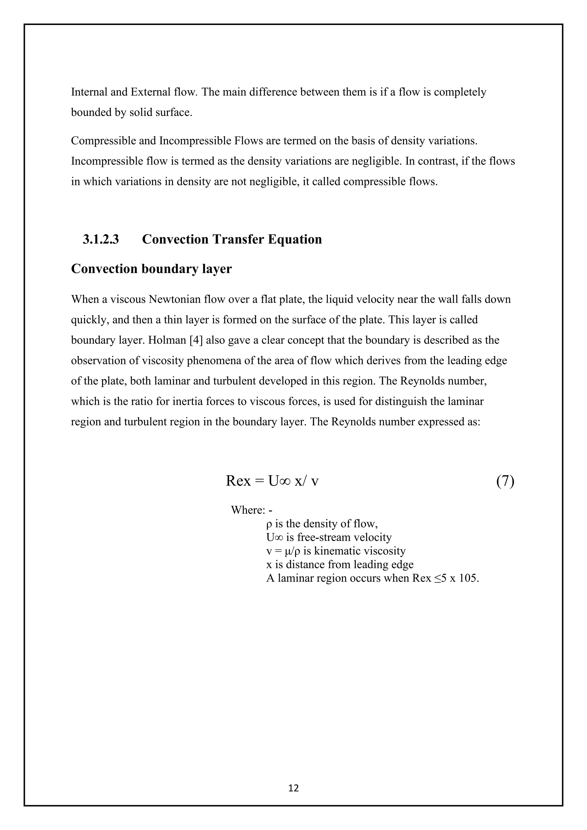 12
Internal and External flow. The main difference between them is if a flow is completely
bounded by solid surface.
Compressible and Incompressible Flows are termed on the basis of density variations.
Incompressible flow is termed as the density variations are negligible. In contrast, if the flows
in which variations in density are not negligible, it called compressible flows.
3.1.2.3 Convection Transfer Equation
Convection boundary layer
When a viscous Newtonian flow over a flat plate, the liquid velocity near the wall falls down
quickly, and then a thin layer is formed on the surface of the plate. This layer is called
boundary layer. Holman [4] also gave a clear concept that the boundary is described as the
observation of viscosity phenomena of the area of flow which derives from the leading edge
of the plate, both laminar and turbulent developed in this region. The Reynolds number,
which is the ratio for inertia forces to viscous forces, is used for distinguish the laminar
region and turbulent region in the boundary layer. The Reynolds number expressed as:
Rex = U∞ x/ v (7)
Where: -
ρ is the density of flow,
U∞ is free-stream velocity
v = μ/ρ is kinematic viscosity
x is distance from leading edge
A laminar region occurs when Rex ≤5 x 105.
 