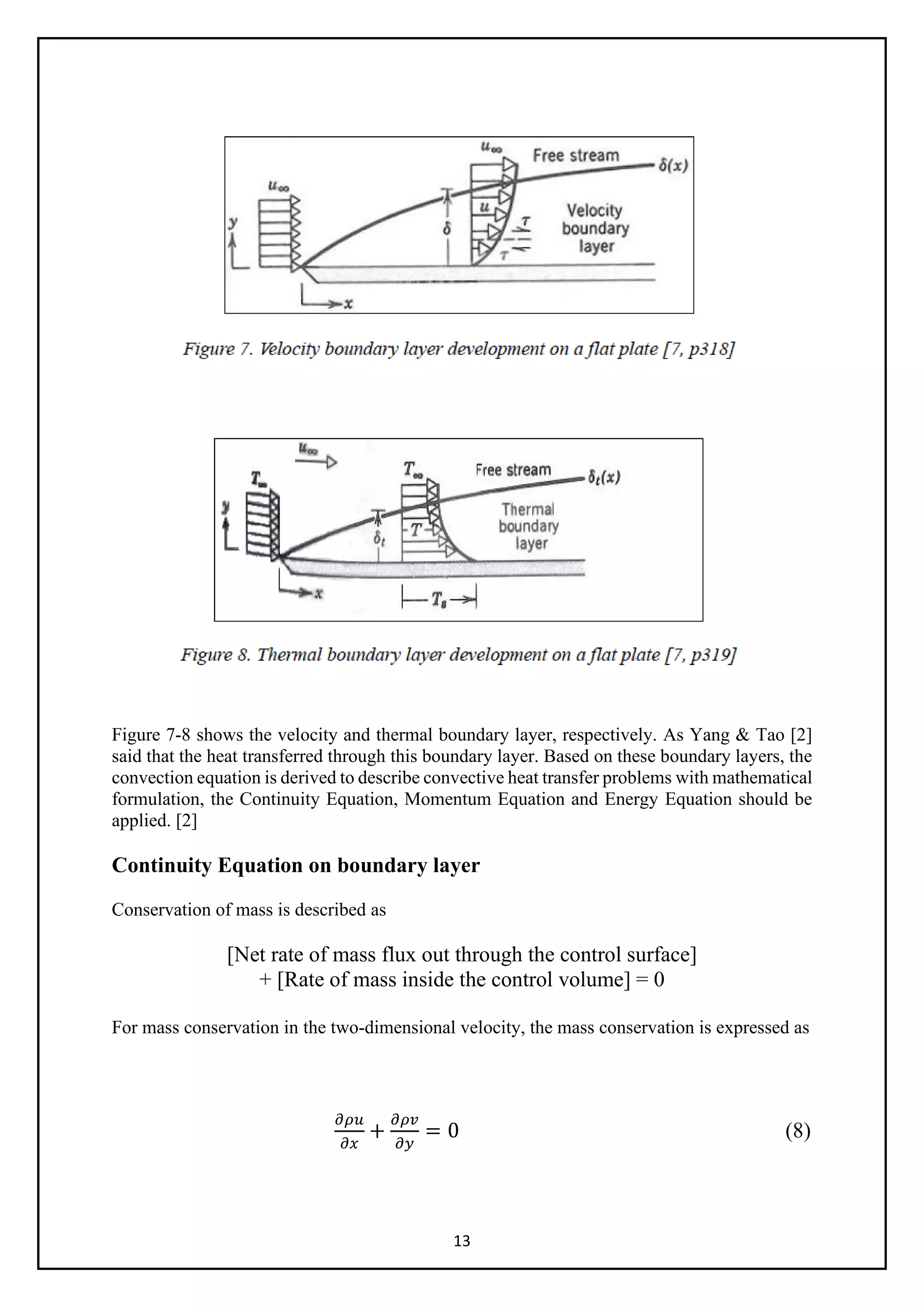 13
Figure 7-8 shows the velocity and thermal boundary layer, respectively. As Yang & Tao [2]
said that the heat transferred through this boundary layer. Based on these boundary layers, the
convection equation is derived to describe convective heat transfer problems with mathematical
formulation, the Continuity Equation, Momentum Equation and Energy Equation should be
applied. [2]
Continuity Equation on boundary layer
Conservation of mass is described as
[Net rate of mass flux out through the control surface]
+ [Rate of mass inside the control volume] = 0
For mass conservation in the two-dimensional velocity, the mass conservation is expressed as
𝜕𝜕𝜕𝜕𝜕𝜕
𝜕𝜕𝜕𝜕
+
𝜕𝜕𝜕𝜕𝜕𝜕
𝜕𝜕𝜕𝜕
= 0 (8)
 