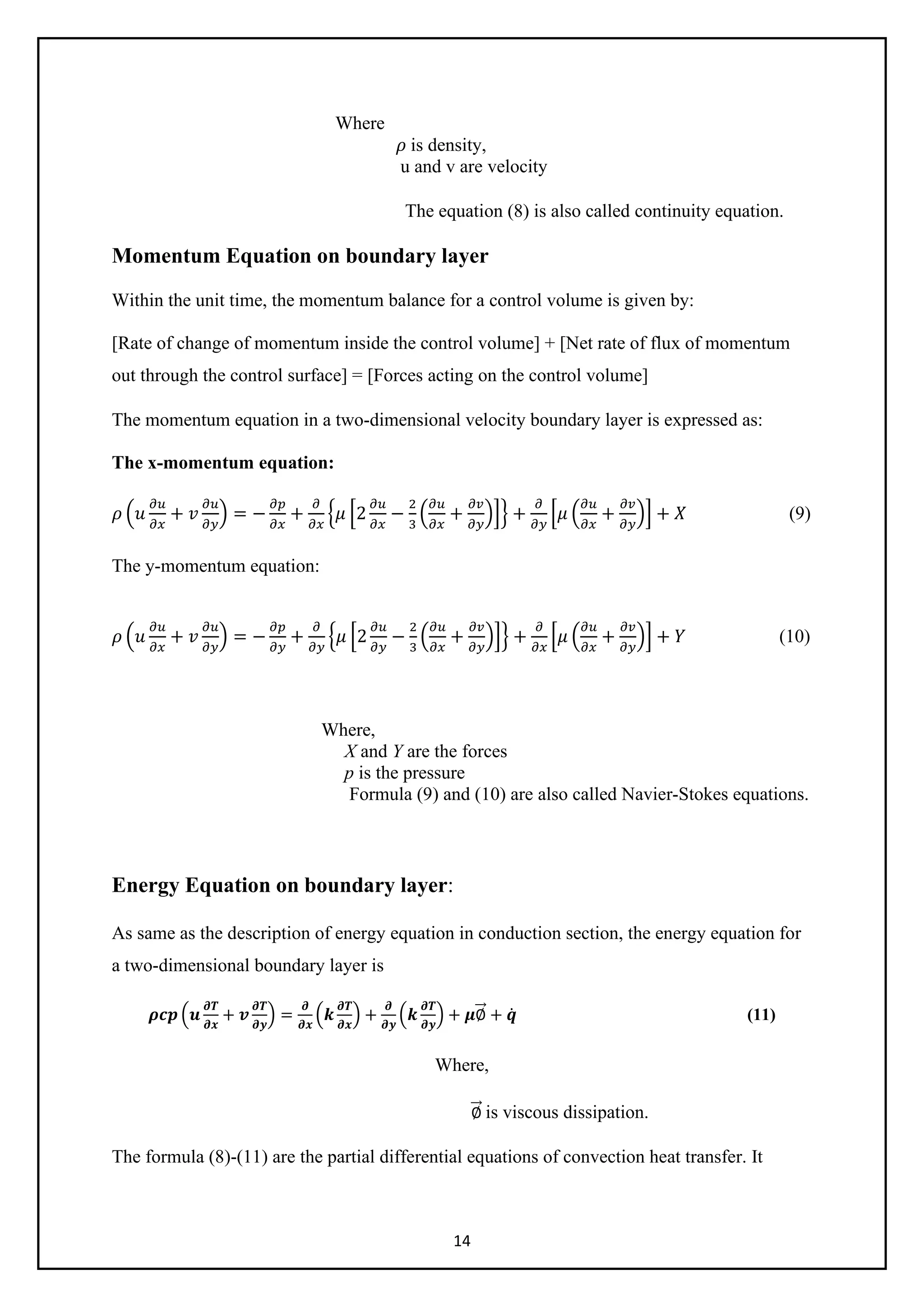 14
Where
𝜌𝜌 is density,
u and v are velocity
The equation (8) is also called continuity equation.
Momentum Equation on boundary layer
Within the unit time, the momentum balance for a control volume is given by:
[Rate of change of momentum inside the control volume] + [Net rate of flux of momentum
out through the control surface] = [Forces acting on the control volume]
The momentum equation in a two-dimensional velocity boundary layer is expressed as:
The x-momentum equation:
𝜌𝜌 �𝑢𝑢
𝜕𝜕𝜕𝜕
𝜕𝜕𝜕𝜕
+ 𝑣𝑣
𝜕𝜕𝜕𝜕
𝜕𝜕𝜕𝜕
� = −
𝜕𝜕𝜕𝜕
𝜕𝜕𝜕𝜕
+
𝜕𝜕
𝜕𝜕𝜕𝜕
�𝜇𝜇 �2
𝜕𝜕𝜕𝜕
𝜕𝜕𝜕𝜕
−
2
3
�
𝜕𝜕𝜕𝜕
𝜕𝜕𝜕𝜕
+
𝜕𝜕𝜕𝜕
𝜕𝜕𝜕𝜕
��� +
𝜕𝜕
𝜕𝜕𝜕𝜕
�𝜇𝜇 �
𝜕𝜕𝜕𝜕
𝜕𝜕𝜕𝜕
+
𝜕𝜕𝜕𝜕
𝜕𝜕𝜕𝜕
�� + 𝑋𝑋 (9)
The y-momentum equation:
𝜌𝜌 �𝑢𝑢
𝜕𝜕𝜕𝜕
𝜕𝜕𝜕𝜕
+ 𝑣𝑣
𝜕𝜕𝜕𝜕
𝜕𝜕𝑦𝑦
� = −
𝜕𝜕𝜕𝜕
𝜕𝜕𝜕𝜕
+
𝜕𝜕
𝜕𝜕𝜕𝜕
�𝜇𝜇 �2
𝜕𝜕𝜕𝜕
𝜕𝜕𝜕𝜕
−
2
3
�
𝜕𝜕𝜕𝜕
𝜕𝜕𝜕𝜕
+
𝜕𝜕𝜕𝜕
𝜕𝜕𝜕𝜕
��� +
𝜕𝜕
𝜕𝜕𝜕𝜕
�𝜇𝜇 �
𝜕𝜕𝜕𝜕
𝜕𝜕𝜕𝜕
+
𝜕𝜕𝜕𝜕
𝜕𝜕𝜕𝜕
�� + 𝑌𝑌 (10)
Where,
X and Y are the forces
p is the pressure
Formula (9) and (10) are also called Navier-Stokes equations.
Energy Equation on boundary layer:
As same as the description of energy equation in conduction section, the energy equation for
a two-dimensional boundary layer is
𝝆𝝆𝝆𝝆𝝆𝝆 �𝒖𝒖
𝝏𝝏𝝏𝝏
𝝏𝝏𝝏𝝏
+ 𝒗𝒗
𝝏𝝏𝝏𝝏
𝝏𝝏𝝏𝝏
� =
𝝏𝝏
𝝏𝝏𝝏𝝏
�𝒌𝒌
𝝏𝝏𝝏𝝏
𝝏𝝏𝝏𝝏
� +
𝝏𝝏
𝝏𝝏𝝏𝝏
�𝒌𝒌
𝝏𝝏𝝏𝝏
𝝏𝝏𝝏𝝏
� + 𝝁𝝁∅
�
�⃗ + 𝒒𝒒̇ (11)
Where,
∅
�
�⃗ is viscous dissipation.
The formula (8)-(11) are the partial differential equations of convection heat transfer. It
 