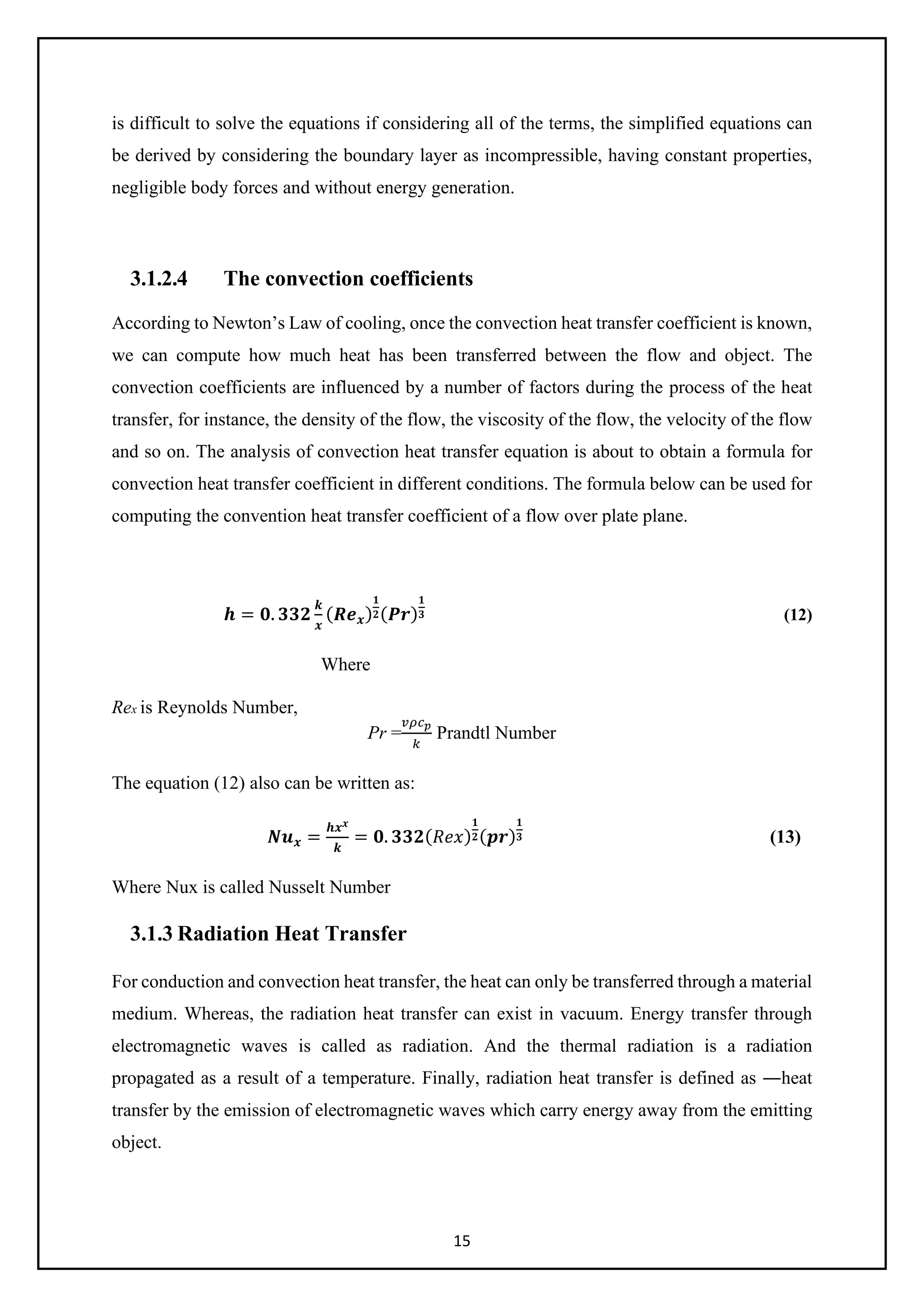 15
is difficult to solve the equations if considering all of the terms, the simplified equations can
be derived by considering the boundary layer as incompressible, having constant properties,
negligible body forces and without energy generation.
3.1.2.4 The convection coefficients
According to Newton’s Law of cooling, once the convection heat transfer coefficient is known,
we can compute how much heat has been transferred between the flow and object. The
convection coefficients are influenced by a number of factors during the process of the heat
transfer, for instance, the density of the flow, the viscosity of the flow, the velocity of the flow
and so on. The analysis of convection heat transfer equation is about to obtain a formula for
convection heat transfer coefficient in different conditions. The formula below can be used for
computing the convention heat transfer coefficient of a flow over plate plane.
𝒉𝒉 = 𝟎𝟎. 𝟑𝟑𝟑𝟑𝟑𝟑
𝒌𝒌
𝒙𝒙
(𝑹𝑹𝑹𝑹𝒙𝒙)
𝟏𝟏
𝟐𝟐(𝑷𝑷𝑷𝑷)
𝟏𝟏
𝟑𝟑 (12)
Where
Rex is Reynolds Number,
Pr =
𝑣𝑣𝑣𝑣𝑐𝑐𝑝𝑝
𝑘𝑘
Prandtl Number
The equation (12) also can be written as:
𝑵𝑵𝒖𝒖𝒙𝒙 =
𝒉𝒉𝒙𝒙𝒙𝒙
𝒌𝒌
= 𝟎𝟎. 𝟑𝟑𝟑𝟑𝟑𝟑(𝑅𝑅𝑅𝑅𝑅𝑅)
𝟏𝟏
𝟐𝟐(𝒑𝒑𝒑𝒑)
𝟏𝟏
𝟑𝟑 (13)
Where Nux is called Nusselt Number
3.1.3 Radiation Heat Transfer
For conduction and convection heat transfer, the heat can only be transferred through a material
medium. Whereas, the radiation heat transfer can exist in vacuum. Energy transfer through
electromagnetic waves is called as radiation. And the thermal radiation is a radiation
propagated as a result of a temperature. Finally, radiation heat transfer is defined as ―heat
transfer by the emission of electromagnetic waves which carry energy away from the emitting
object.
 