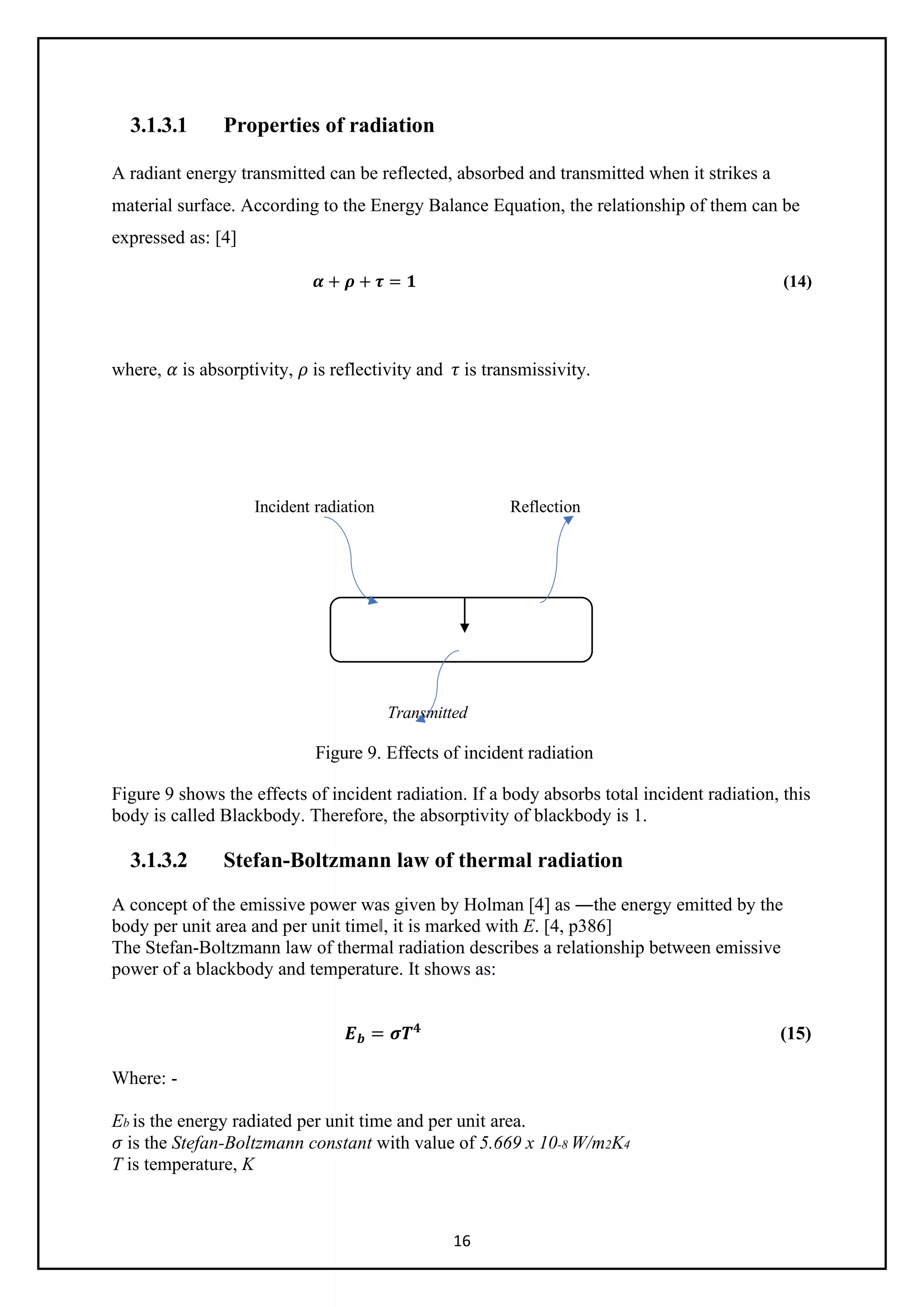 16
3.1.3.1 Properties of radiation
A radiant energy transmitted can be reflected, absorbed and transmitted when it strikes a
material surface. According to the Energy Balance Equation, the relationship of them can be
expressed as: [4]
𝜶𝜶 + 𝝆𝝆 + 𝝉𝝉 = 𝟏𝟏 (14)
where, 𝛼𝛼 is absorptivity, 𝜌𝜌 is reflectivity and 𝜏𝜏 is transmissivity.
Incident radiation Reflection
Transmitted
Figure 9. Effects of incident radiation
Figure 9 shows the effects of incident radiation. If a body absorbs total incident radiation, this
body is called Blackbody. Therefore, the absorptivity of blackbody is 1.
3.1.3.2 Stefan-Boltzmann law of thermal radiation
A concept of the emissive power was given by Holman [4] as ―the energy emitted by the
body per unit area and per unit time‖, it is marked with E. [4, p386]
The Stefan-Boltzmann law of thermal radiation describes a relationship between emissive
power of a blackbody and temperature. It shows as:
𝑬𝑬𝒃𝒃 = 𝝈𝝈𝑻𝑻𝟒𝟒
(15)
Where: -
Eb is the energy radiated per unit time and per unit area.
𝜎𝜎 is the Stefan-Boltzmann constant with value of 5.669 x 10-8 W/m2K4
T is temperature, K
 