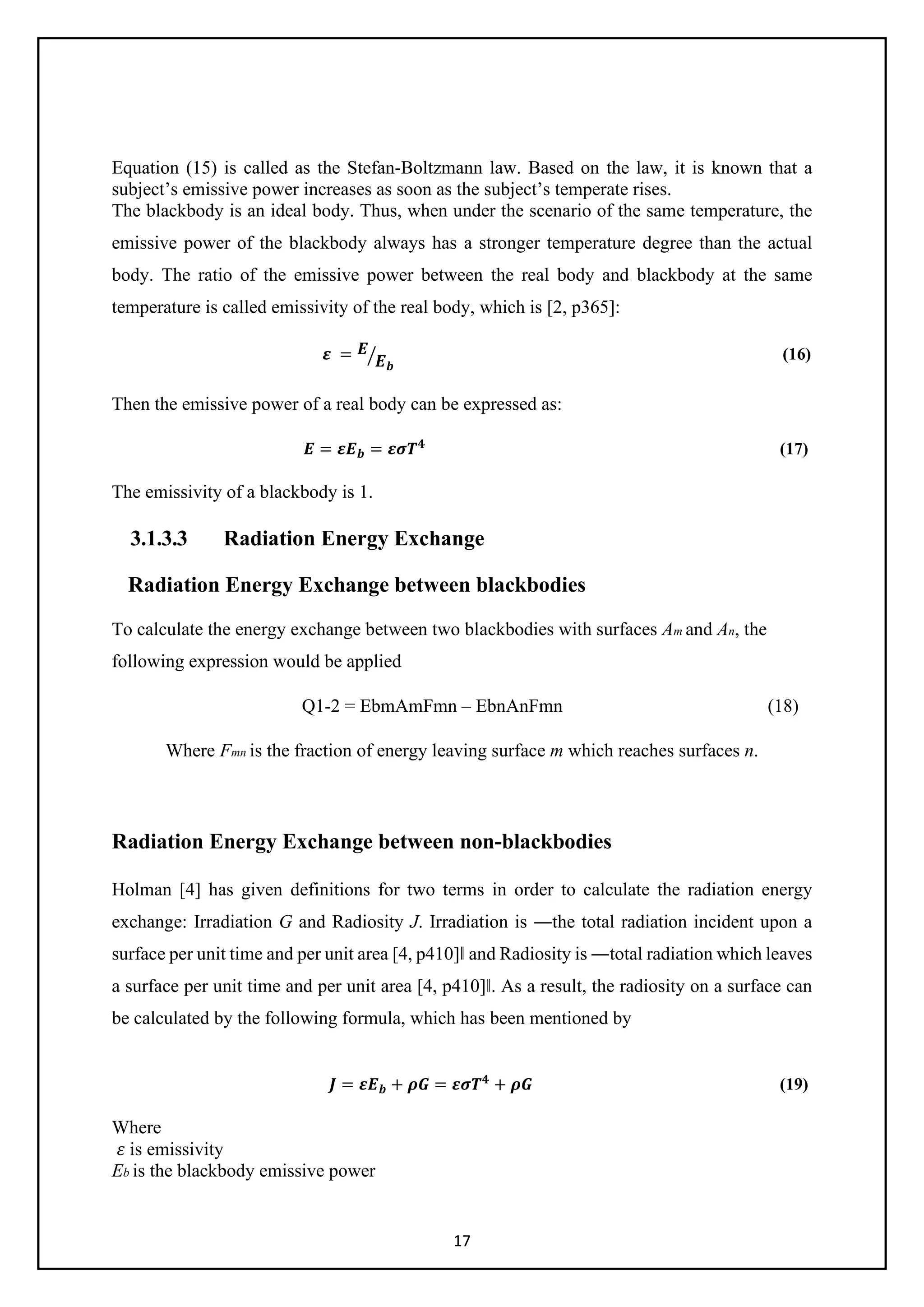17
Equation (15) is called as the Stefan-Boltzmann law. Based on the law, it is known that a
subject’s emissive power increases as soon as the subject’s temperate rises.
The blackbody is an ideal body. Thus, when under the scenario of the same temperature, the
emissive power of the blackbody always has a stronger temperature degree than the actual
body. The ratio of the emissive power between the real body and blackbody at the same
temperature is called emissivity of the real body, which is [2, p365]:
𝜺𝜺 = 𝑬𝑬
𝑬𝑬𝒃𝒃
� (16)
Then the emissive power of a real body can be expressed as:
𝑬𝑬 = 𝜺𝜺𝑬𝑬𝒃𝒃 = 𝜺𝜺𝜺𝜺𝑻𝑻𝟒𝟒
(17)
The emissivity of a blackbody is 1.
3.1.3.3 Radiation Energy Exchange
Radiation Energy Exchange between blackbodies
To calculate the energy exchange between two blackbodies with surfaces Am and An, the
following expression would be applied
Q1-2 = EbmAmFmn – EbnAnFmn (18)
Where Fmn is the fraction of energy leaving surface m which reaches surfaces n.
Radiation Energy Exchange between non-blackbodies
Holman [4] has given definitions for two terms in order to calculate the radiation energy
exchange: Irradiation G and Radiosity J. Irradiation is ―the total radiation incident upon a
surface per unit time and per unit area [4, p410]‖ and Radiosity is ―total radiation which leaves
a surface per unit time and per unit area [4, p410]‖. As a result, the radiosity on a surface can
be calculated by the following formula, which has been mentioned by
𝑱𝑱 = 𝜺𝜺𝑬𝑬𝒃𝒃 + 𝝆𝝆𝝆𝝆 = 𝜺𝜺𝜺𝜺𝑻𝑻𝟒𝟒
+ 𝝆𝝆𝝆𝝆 (19)
Where
𝜀𝜀 is emissivity
Eb is the blackbody emissive power
 