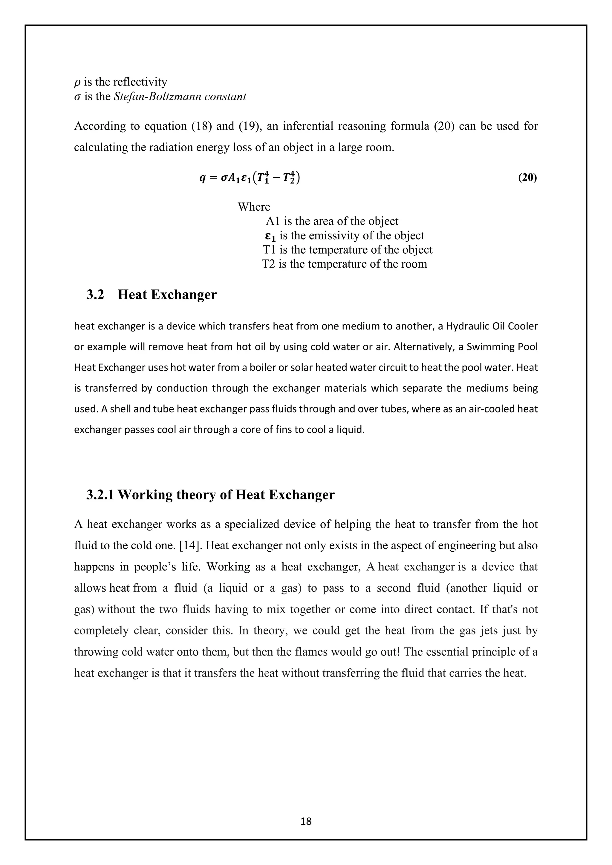 18
𝜌𝜌 is the reflectivity
𝜎𝜎 is the Stefan-Boltzmann constant
According to equation (18) and (19), an inferential reasoning formula (20) can be used for
calculating the radiation energy loss of an object in a large room.
𝒒𝒒 = 𝝈𝝈𝑨𝑨𝟏𝟏𝜺𝜺𝟏𝟏�𝑻𝑻𝟏𝟏
𝟒𝟒
− 𝑻𝑻𝟐𝟐
𝟒𝟒
� (20)
Where
A1 is the area of the object
𝛆𝛆𝟏𝟏 is the emissivity of the object
T1 is the temperature of the object
T2 is the temperature of the room
3.2 Heat Exchanger
heat exchanger is a device which transfers heat from one medium to another, a Hydraulic Oil Cooler
or example will remove heat from hot oil by using cold water or air. Alternatively, a Swimming Pool
Heat Exchanger uses hot water from a boiler or solar heated water circuit to heat the pool water. Heat
is transferred by conduction through the exchanger materials which separate the mediums being
used. A shell and tube heat exchanger pass fluids through and over tubes, where as an air-cooled heat
exchanger passes cool air through a core of fins to cool a liquid.
3.2.1 Working theory of Heat Exchanger
A heat exchanger works as a specialized device of helping the heat to transfer from the hot
fluid to the cold one. [14]. Heat exchanger not only exists in the aspect of engineering but also
happens in people’s life. Working as a heat exchanger, A heat exchanger is a device that
allows heat from a fluid (a liquid or a gas) to pass to a second fluid (another liquid or
gas) without the two fluids having to mix together or come into direct contact. If that's not
completely clear, consider this. In theory, we could get the heat from the gas jets just by
throwing cold water onto them, but then the flames would go out! The essential principle of a
heat exchanger is that it transfers the heat without transferring the fluid that carries the heat.
 