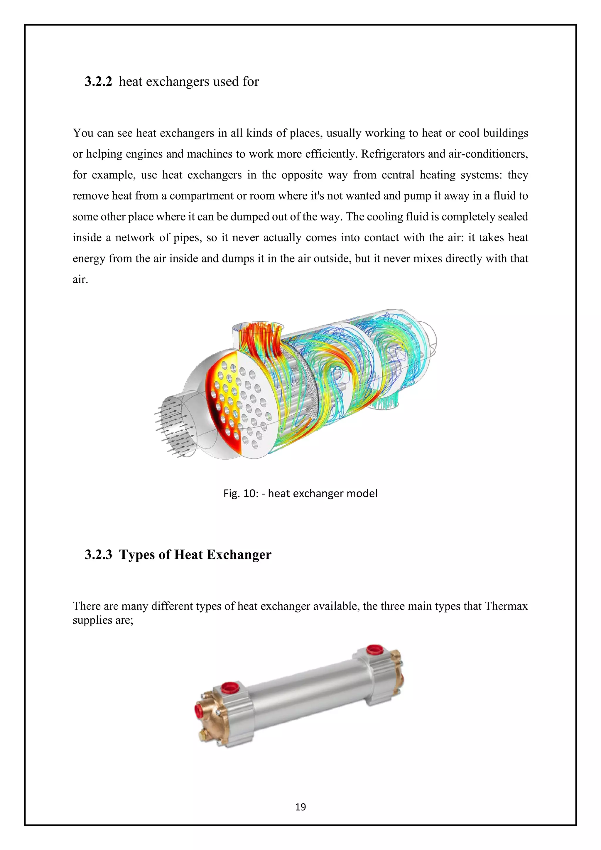 19
3.2.2 heat exchangers used for
You can see heat exchangers in all kinds of places, usually working to heat or cool buildings
or helping engines and machines to work more efficiently. Refrigerators and air-conditioners,
for example, use heat exchangers in the opposite way from central heating systems: they
remove heat from a compartment or room where it's not wanted and pump it away in a fluid to
some other place where it can be dumped out of the way. The cooling fluid is completely sealed
inside a network of pipes, so it never actually comes into contact with the air: it takes heat
energy from the air inside and dumps it in the air outside, but it never mixes directly with that
air.
Fig. 10: - heat exchanger model
3.2.3 Types of Heat Exchanger
There are many different types of heat exchanger available, the three main types that Thermax
supplies are;
 