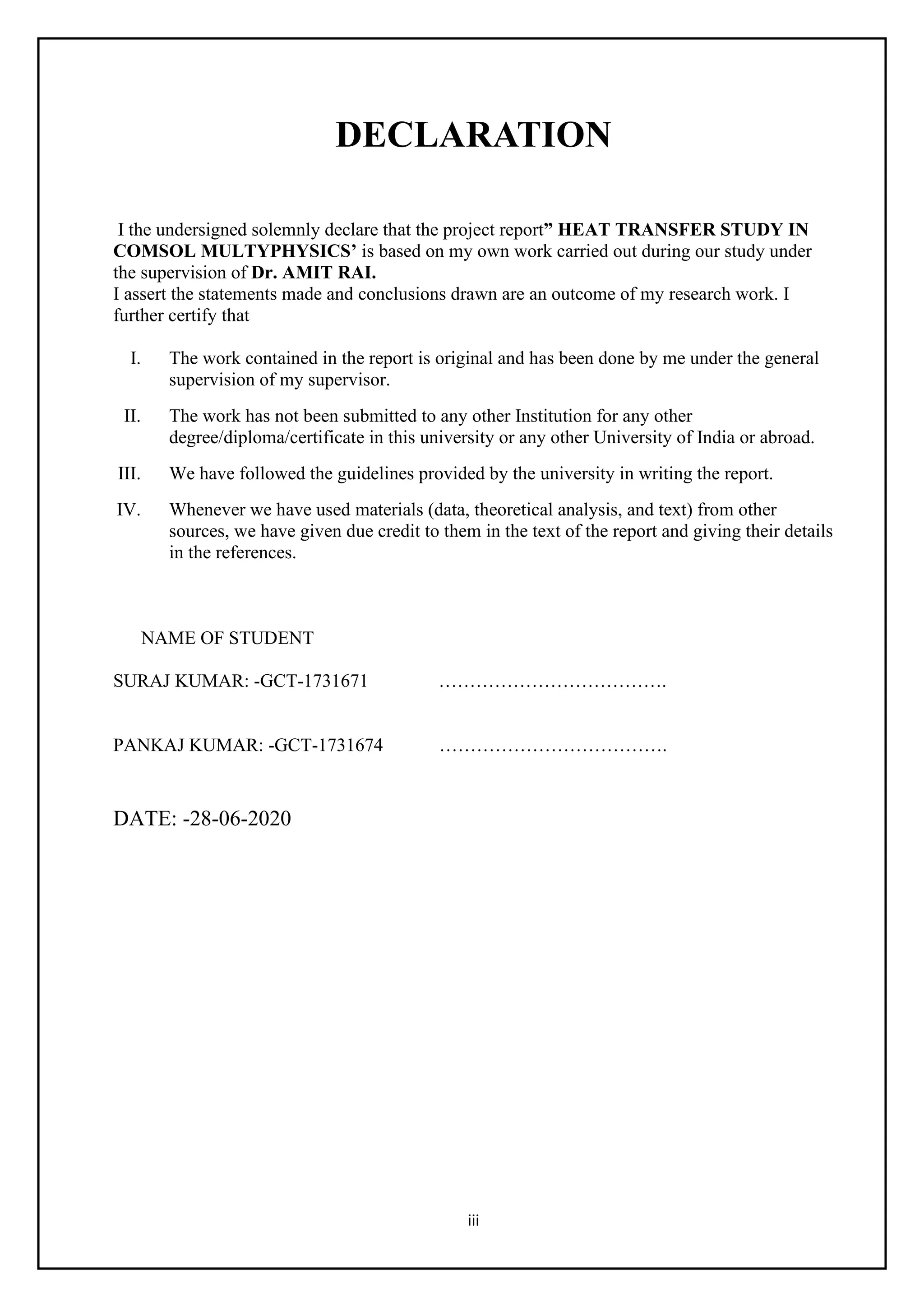 iii
DECLARATION
I the undersigned solemnly declare that the project report” HEAT TRANSFER STUDY IN
COMSOL MULTYPHYSICS’ is based on my own work carried out during our study under
the supervision of Dr. AMIT RAI.
I assert the statements made and conclusions drawn are an outcome of my research work. I
further certify that
I. The work contained in the report is original and has been done by me under the general
supervision of my supervisor.
II. The work has not been submitted to any other Institution for any other
degree/diploma/certificate in this university or any other University of India or abroad.
III. We have followed the guidelines provided by the university in writing the report.
IV. Whenever we have used materials (data, theoretical analysis, and text) from other
sources, we have given due credit to them in the text of the report and giving their details
in the references.
NAME OF STUDENT
SURAJ KUMAR: -GCT-1731671 ……………………………….
PANKAJ KUMAR: -GCT-1731674 ……………………………….
DATE: -28-06-2020
 