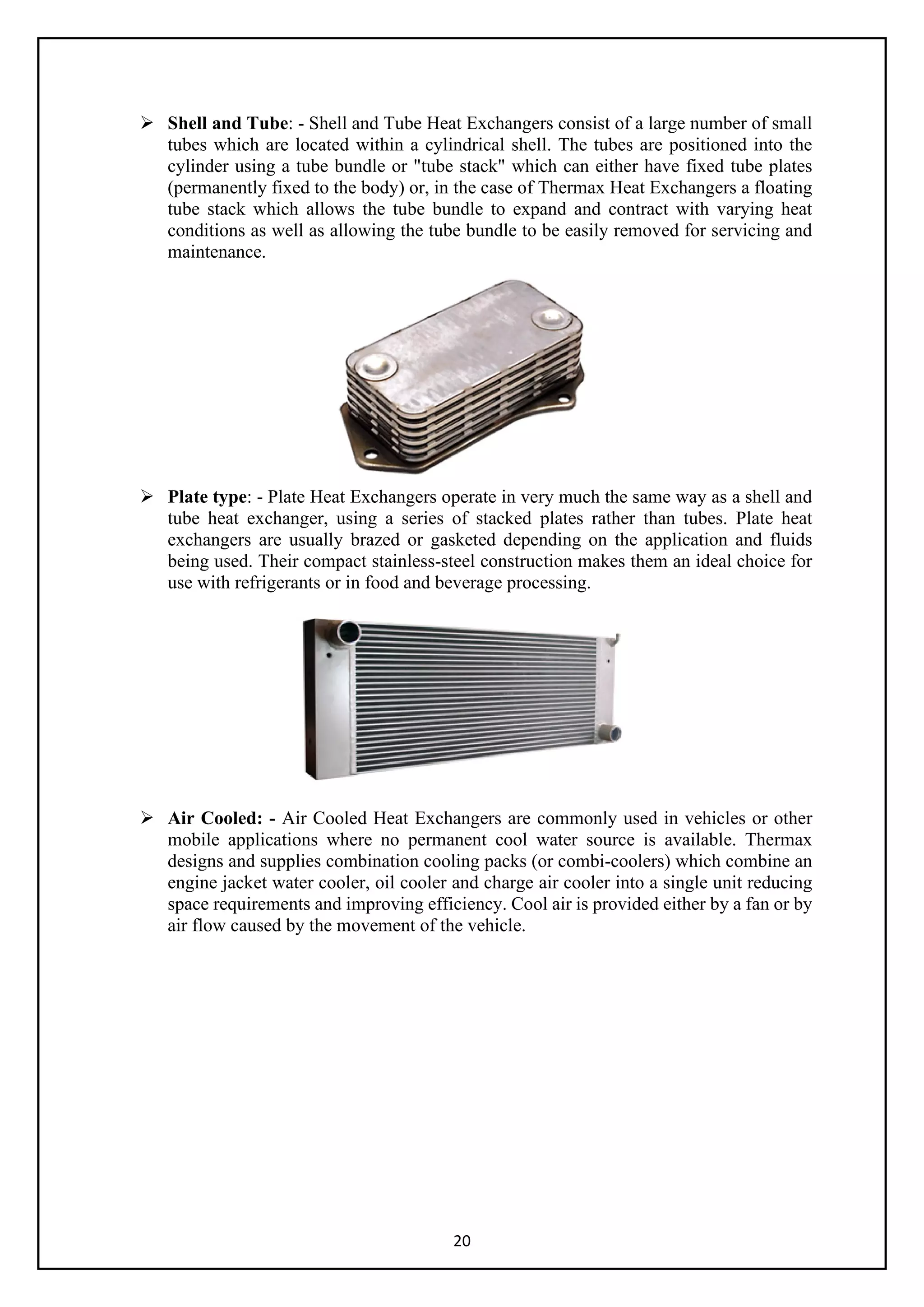 20
 Shell and Tube: - Shell and Tube Heat Exchangers consist of a large number of small
tubes which are located within a cylindrical shell. The tubes are positioned into the
cylinder using a tube bundle or "tube stack" which can either have fixed tube plates
(permanently fixed to the body) or, in the case of Thermax Heat Exchangers a floating
tube stack which allows the tube bundle to expand and contract with varying heat
conditions as well as allowing the tube bundle to be easily removed for servicing and
maintenance.
 Plate type: - Plate Heat Exchangers operate in very much the same way as a shell and
tube heat exchanger, using a series of stacked plates rather than tubes. Plate heat
exchangers are usually brazed or gasketed depending on the application and fluids
being used. Their compact stainless-steel construction makes them an ideal choice for
use with refrigerants or in food and beverage processing.
 Air Cooled: - Air Cooled Heat Exchangers are commonly used in vehicles or other
mobile applications where no permanent cool water source is available. Thermax
designs and supplies combination cooling packs (or combi-coolers) which combine an
engine jacket water cooler, oil cooler and charge air cooler into a single unit reducing
space requirements and improving efficiency. Cool air is provided either by a fan or by
air flow caused by the movement of the vehicle.
 