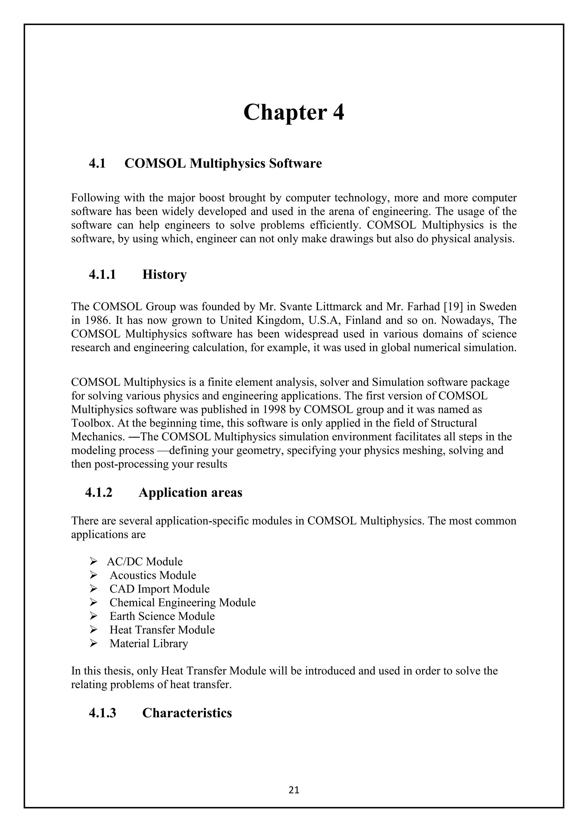 21
Chapter 4
4.1 COMSOL Multiphysics Software
Following with the major boost brought by computer technology, more and more computer
software has been widely developed and used in the arena of engineering. The usage of the
software can help engineers to solve problems efficiently. COMSOL Multiphysics is the
software, by using which, engineer can not only make drawings but also do physical analysis.
4.1.1 History
The COMSOL Group was founded by Mr. Svante Littmarck and Mr. Farhad [19] in Sweden
in 1986. It has now grown to United Kingdom, U.S.A, Finland and so on. Nowadays, The
COMSOL Multiphysics software has been widespread used in various domains of science
research and engineering calculation, for example, it was used in global numerical simulation.
COMSOL Multiphysics is a finite element analysis, solver and Simulation software package
for solving various physics and engineering applications. The first version of COMSOL
Multiphysics software was published in 1998 by COMSOL group and it was named as
Toolbox. At the beginning time, this software is only applied in the field of Structural
Mechanics. ―The COMSOL Multiphysics simulation environment facilitates all steps in the
modeling process —defining your geometry, specifying your physics meshing, solving and
then post-processing your results
4.1.2 Application areas
There are several application-specific modules in COMSOL Multiphysics. The most common
applications are
 AC/DC Module
 Acoustics Module
 CAD Import Module
 Chemical Engineering Module
 Earth Science Module
 Heat Transfer Module
 Material Library
In this thesis, only Heat Transfer Module will be introduced and used in order to solve the
relating problems of heat transfer.
4.1.3 Characteristics
 