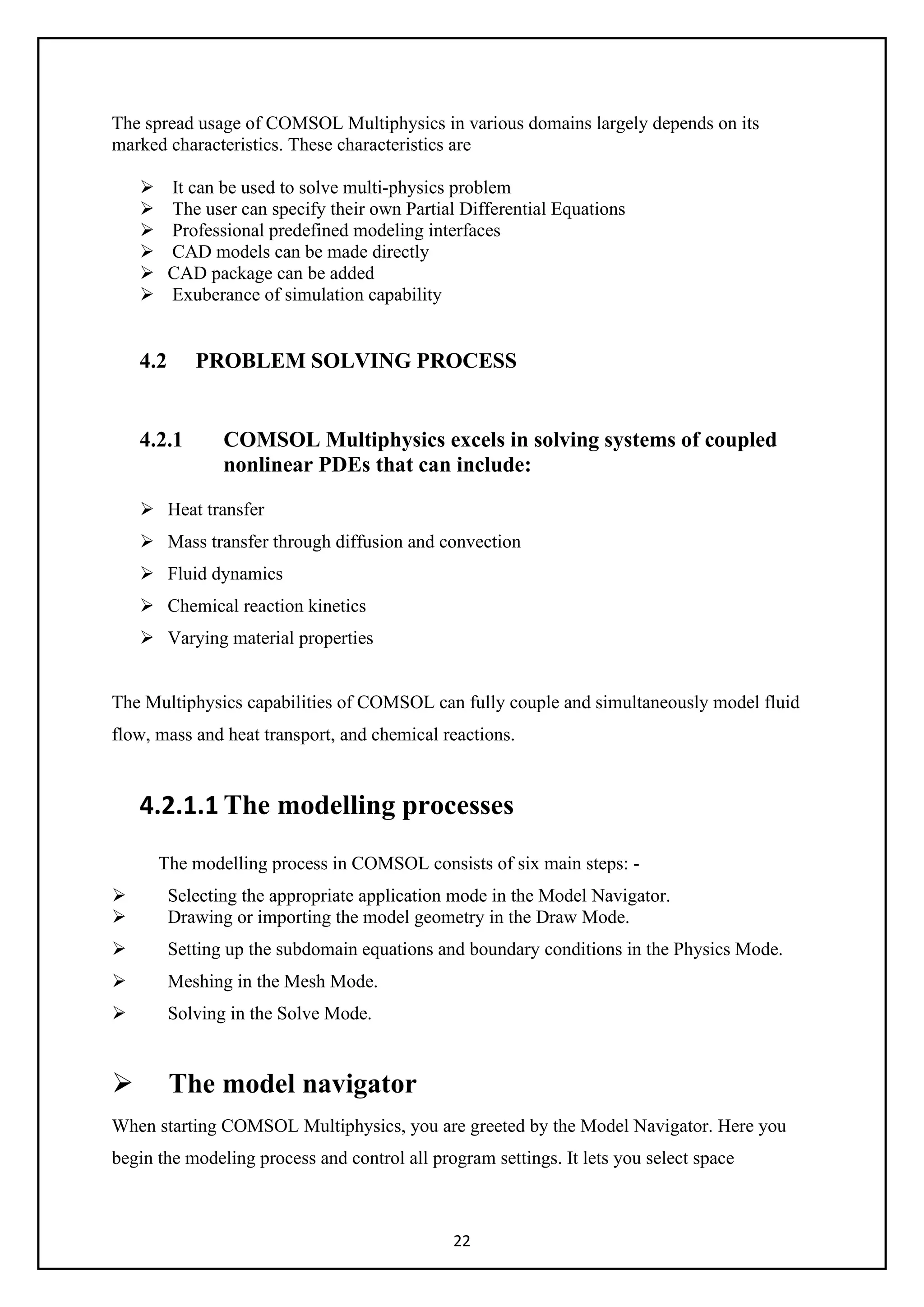22
The spread usage of COMSOL Multiphysics in various domains largely depends on its
marked characteristics. These characteristics are
 It can be used to solve multi-physics problem
 The user can specify their own Partial Differential Equations
 Professional predefined modeling interfaces
 CAD models can be made directly
 CAD package can be added
 Exuberance of simulation capability
4.2 PROBLEM SOLVING PROCESS
4.2.1 COMSOL Multiphysics excels in solving systems of coupled
nonlinear PDEs that can include:
 Heat transfer
 Mass transfer through diffusion and convection
 Fluid dynamics
 Chemical reaction kinetics
 Varying material properties
The Multiphysics capabilities of COMSOL can fully couple and simultaneously model fluid
flow, mass and heat transport, and chemical reactions.
4.2.1.1 The modelling processes
The modelling process in COMSOL consists of six main steps: -
 Selecting the appropriate application mode in the Model Navigator.
 Drawing or importing the model geometry in the Draw Mode.
 Setting up the subdomain equations and boundary conditions in the Physics Mode.
 Meshing in the Mesh Mode.
 Solving in the Solve Mode.
 The model navigator
When starting COMSOL Multiphysics, you are greeted by the Model Navigator. Here you
begin the modeling process and control all program settings. It lets you select space
 