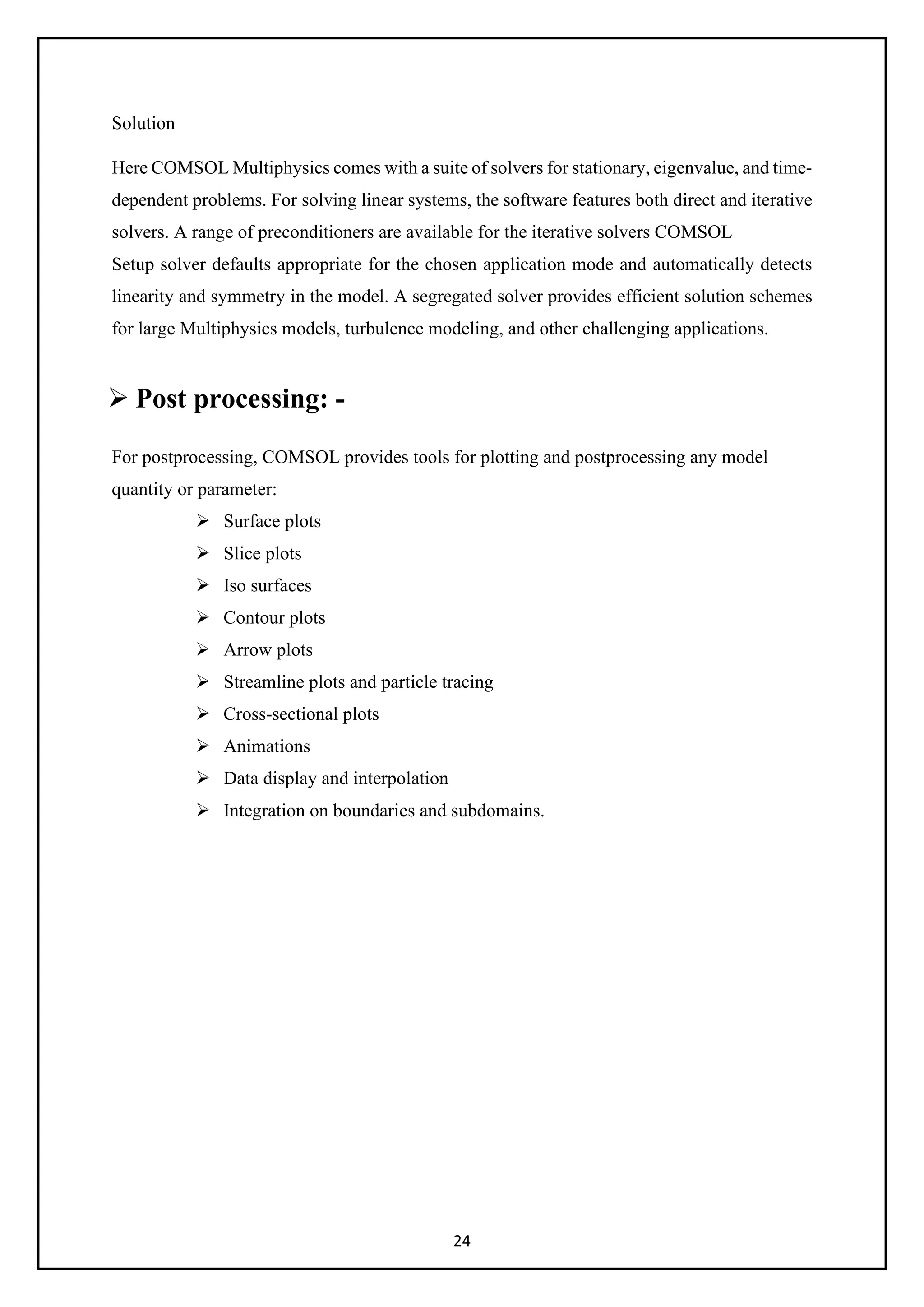 24
Solution
Here COMSOL Multiphysics comes with a suite of solvers for stationary, eigenvalue, and time-
dependent problems. For solving linear systems, the software features both direct and iterative
solvers. A range of preconditioners are available for the iterative solvers COMSOL
Setup solver defaults appropriate for the chosen application mode and automatically detects
linearity and symmetry in the model. A segregated solver provides efficient solution schemes
for large Multiphysics models, turbulence modeling, and other challenging applications.
 Post processing: -
For postprocessing, COMSOL provides tools for plotting and postprocessing any model
quantity or parameter:
 Surface plots
 Slice plots
 Iso surfaces
 Contour plots
 Arrow plots
 Streamline plots and particle tracing
 Cross-sectional plots
 Animations
 Data display and interpolation
 Integration on boundaries and subdomains.
 