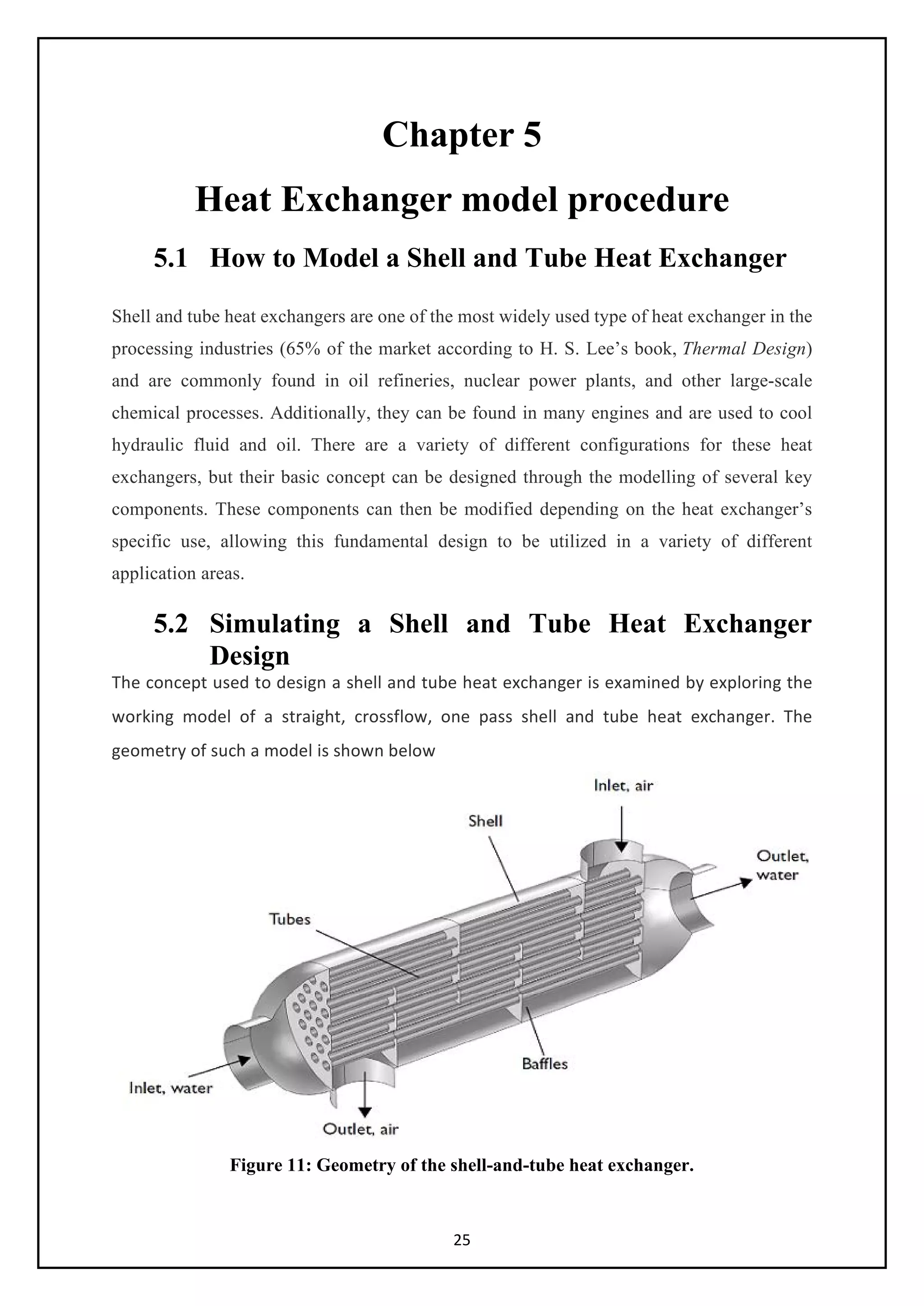 25
Chapter 5
Heat Exchanger model procedure
5.1 How to Model a Shell and Tube Heat Exchanger
Shell and tube heat exchangers are one of the most widely used type of heat exchanger in the
processing industries (65% of the market according to H. S. Lee’s book, Thermal Design)
and are commonly found in oil refineries, nuclear power plants, and other large-scale
chemical processes. Additionally, they can be found in many engines and are used to cool
hydraulic fluid and oil. There are a variety of different configurations for these heat
exchangers, but their basic concept can be designed through the modelling of several key
components. These components can then be modified depending on the heat exchanger’s
specific use, allowing this fundamental design to be utilized in a variety of different
application areas.
5.2 Simulating a Shell and Tube Heat Exchanger
Design
The concept used to design a shell and tube heat exchanger is examined by exploring the
working model of a straight, crossflow, one pass shell and tube heat exchanger. The
geometry of such a model is shown below
Figure 11: Geometry of the shell-and-tube heat exchanger.
 