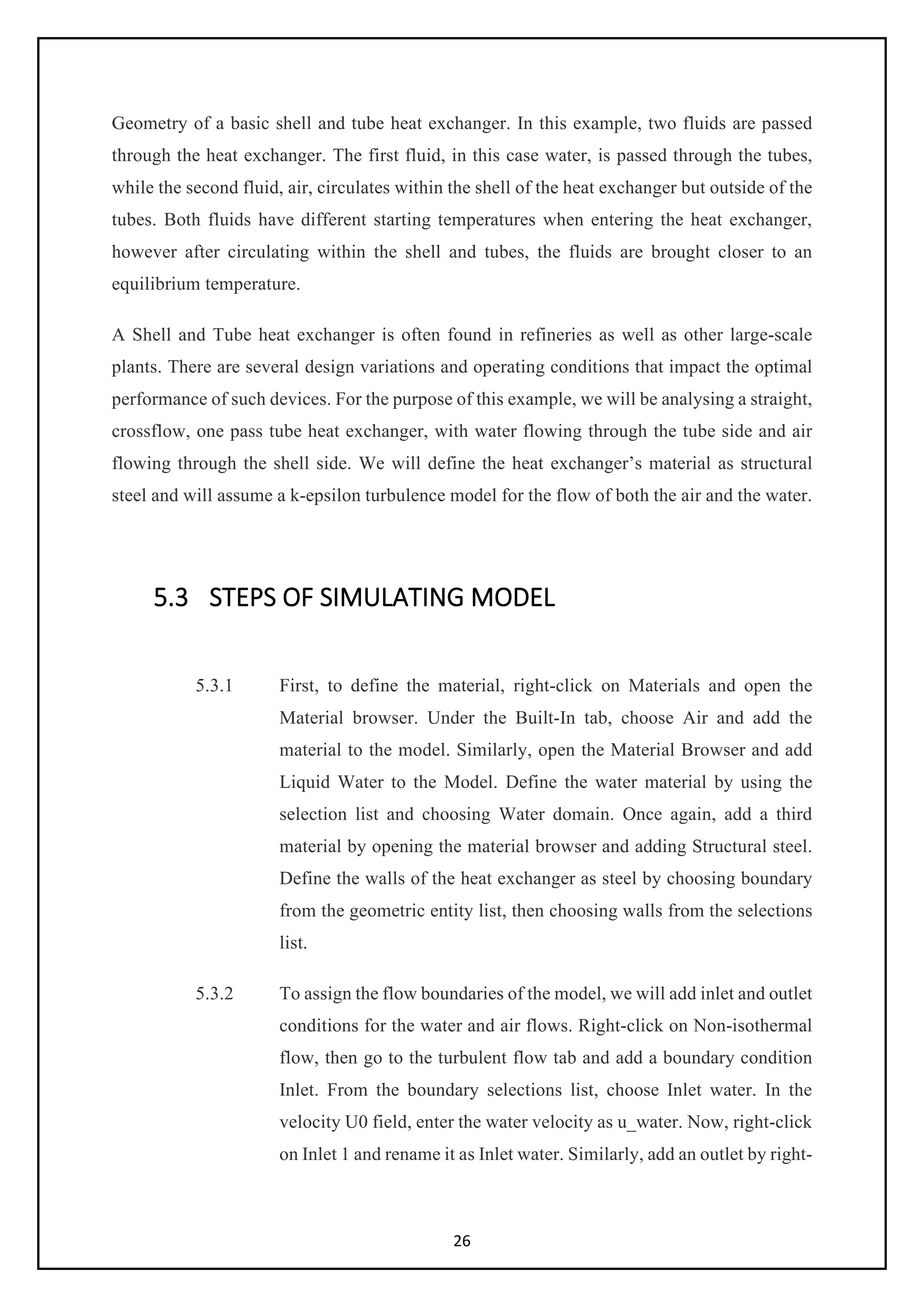 26
Geometry of a basic shell and tube heat exchanger. In this example, two fluids are passed
through the heat exchanger. The first fluid, in this case water, is passed through the tubes,
while the second fluid, air, circulates within the shell of the heat exchanger but outside of the
tubes. Both fluids have different starting temperatures when entering the heat exchanger,
however after circulating within the shell and tubes, the fluids are brought closer to an
equilibrium temperature.
A Shell and Tube heat exchanger is often found in refineries as well as other large-scale
plants. There are several design variations and operating conditions that impact the optimal
performance of such devices. For the purpose of this example, we will be analysing a straight,
crossflow, one pass tube heat exchanger, with water flowing through the tube side and air
flowing through the shell side. We will define the heat exchanger’s material as structural
steel and will assume a k-epsilon turbulence model for the flow of both the air and the water.
5.3 STEPS OF SIMULATING MODEL
5.3.1 First, to define the material, right-click on Materials and open the
Material browser. Under the Built-In tab, choose Air and add the
material to the model. Similarly, open the Material Browser and add
Liquid Water to the Model. Define the water material by using the
selection list and choosing Water domain. Once again, add a third
material by opening the material browser and adding Structural steel.
Define the walls of the heat exchanger as steel by choosing boundary
from the geometric entity list, then choosing walls from the selections
list.
5.3.2 To assign the flow boundaries of the model, we will add inlet and outlet
conditions for the water and air flows. Right-click on Non-isothermal
flow, then go to the turbulent flow tab and add a boundary condition
Inlet. From the boundary selections list, choose Inlet water. In the
velocity U0 field, enter the water velocity as u_water. Now, right-click
on Inlet 1 and rename it as Inlet water. Similarly, add an outlet by right-
 