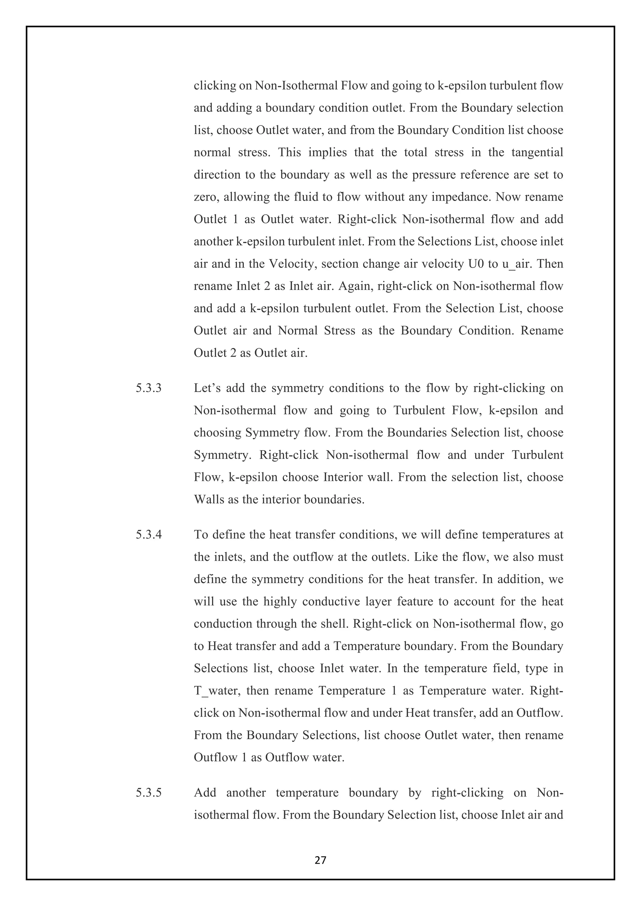 27
clicking on Non-Isothermal Flow and going to k-epsilon turbulent flow
and adding a boundary condition outlet. From the Boundary selection
list, choose Outlet water, and from the Boundary Condition list choose
normal stress. This implies that the total stress in the tangential
direction to the boundary as well as the pressure reference are set to
zero, allowing the fluid to flow without any impedance. Now rename
Outlet 1 as Outlet water. Right-click Non-isothermal flow and add
another k-epsilon turbulent inlet. From the Selections List, choose inlet
air and in the Velocity, section change air velocity U0 to u_air. Then
rename Inlet 2 as Inlet air. Again, right-click on Non-isothermal flow
and add a k-epsilon turbulent outlet. From the Selection List, choose
Outlet air and Normal Stress as the Boundary Condition. Rename
Outlet 2 as Outlet air.
5.3.3 Let’s add the symmetry conditions to the flow by right-clicking on
Non-isothermal flow and going to Turbulent Flow, k-epsilon and
choosing Symmetry flow. From the Boundaries Selection list, choose
Symmetry. Right-click Non-isothermal flow and under Turbulent
Flow, k-epsilon choose Interior wall. From the selection list, choose
Walls as the interior boundaries.
5.3.4 To define the heat transfer conditions, we will define temperatures at
the inlets, and the outflow at the outlets. Like the flow, we also must
define the symmetry conditions for the heat transfer. In addition, we
will use the highly conductive layer feature to account for the heat
conduction through the shell. Right-click on Non-isothermal flow, go
to Heat transfer and add a Temperature boundary. From the Boundary
Selections list, choose Inlet water. In the temperature field, type in
T_water, then rename Temperature 1 as Temperature water. Right-
click on Non-isothermal flow and under Heat transfer, add an Outflow.
From the Boundary Selections, list choose Outlet water, then rename
Outflow 1 as Outflow water.
5.3.5 Add another temperature boundary by right-clicking on Non-
isothermal flow. From the Boundary Selection list, choose Inlet air and
 