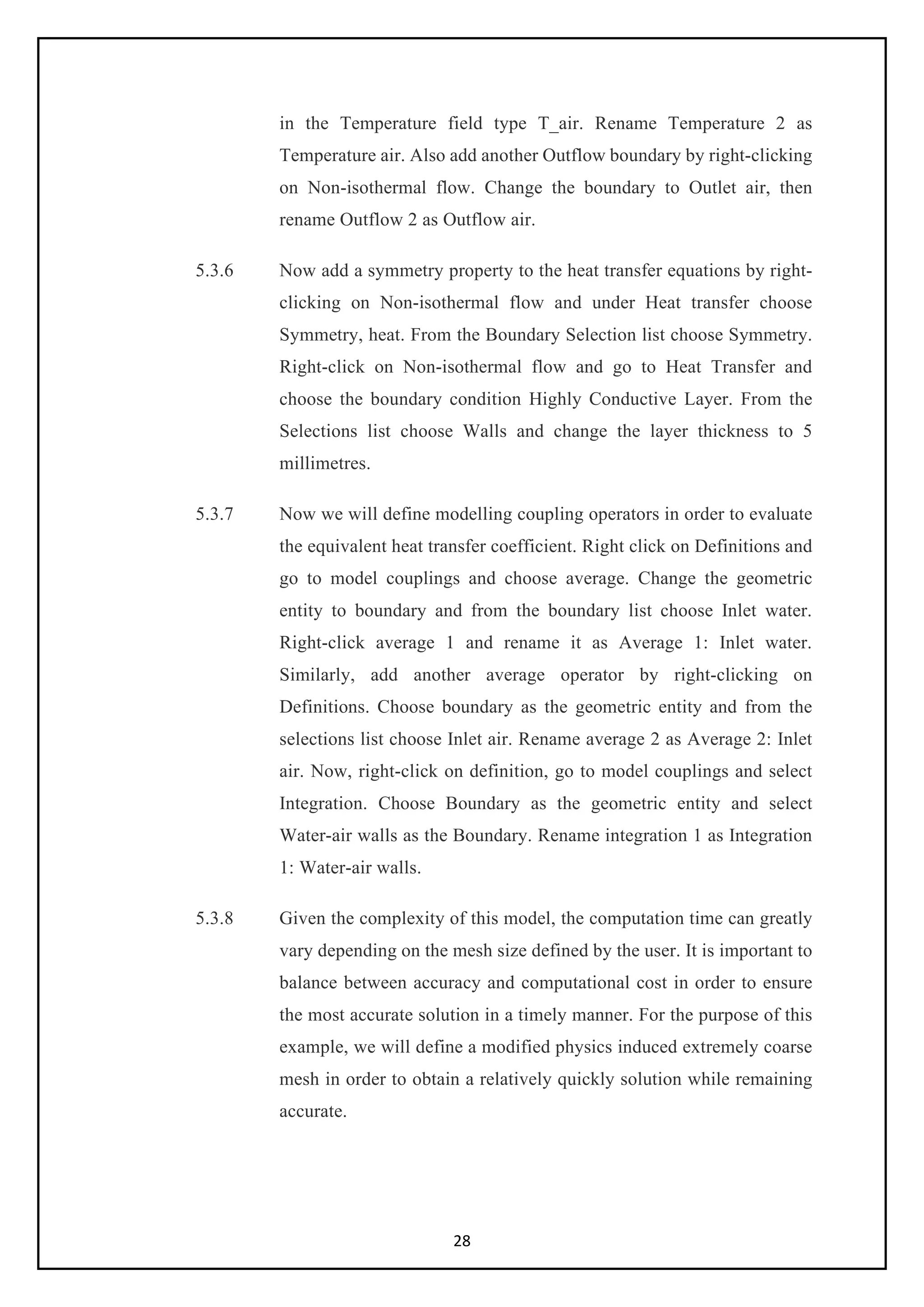 28
in the Temperature field type T_air. Rename Temperature 2 as
Temperature air. Also add another Outflow boundary by right-clicking
on Non-isothermal flow. Change the boundary to Outlet air, then
rename Outflow 2 as Outflow air.
5.3.6 Now add a symmetry property to the heat transfer equations by right-
clicking on Non-isothermal flow and under Heat transfer choose
Symmetry, heat. From the Boundary Selection list choose Symmetry.
Right-click on Non-isothermal flow and go to Heat Transfer and
choose the boundary condition Highly Conductive Layer. From the
Selections list choose Walls and change the layer thickness to 5
millimetres.
5.3.7 Now we will define modelling coupling operators in order to evaluate
the equivalent heat transfer coefficient. Right click on Definitions and
go to model couplings and choose average. Change the geometric
entity to boundary and from the boundary list choose Inlet water.
Right-click average 1 and rename it as Average 1: Inlet water.
Similarly, add another average operator by right-clicking on
Definitions. Choose boundary as the geometric entity and from the
selections list choose Inlet air. Rename average 2 as Average 2: Inlet
air. Now, right-click on definition, go to model couplings and select
Integration. Choose Boundary as the geometric entity and select
Water-air walls as the Boundary. Rename integration 1 as Integration
1: Water-air walls.
5.3.8 Given the complexity of this model, the computation time can greatly
vary depending on the mesh size defined by the user. It is important to
balance between accuracy and computational cost in order to ensure
the most accurate solution in a timely manner. For the purpose of this
example, we will define a modified physics induced extremely coarse
mesh in order to obtain a relatively quickly solution while remaining
accurate.
 