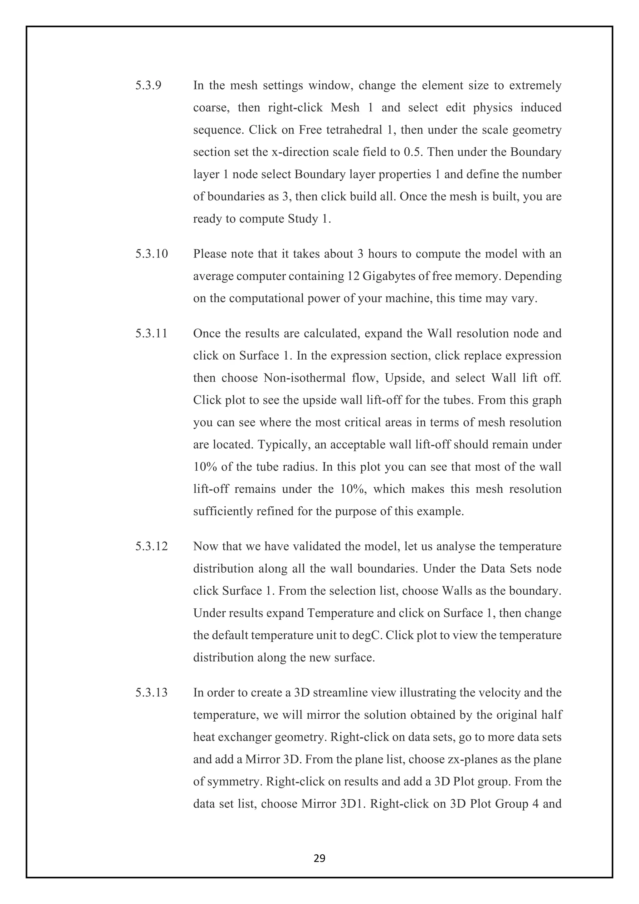 29
5.3.9 In the mesh settings window, change the element size to extremely
coarse, then right-click Mesh 1 and select edit physics induced
sequence. Click on Free tetrahedral 1, then under the scale geometry
section set the x-direction scale field to 0.5. Then under the Boundary
layer 1 node select Boundary layer properties 1 and define the number
of boundaries as 3, then click build all. Once the mesh is built, you are
ready to compute Study 1.
5.3.10 Please note that it takes about 3 hours to compute the model with an
average computer containing 12 Gigabytes of free memory. Depending
on the computational power of your machine, this time may vary.
5.3.11 Once the results are calculated, expand the Wall resolution node and
click on Surface 1. In the expression section, click replace expression
then choose Non-isothermal flow, Upside, and select Wall lift off.
Click plot to see the upside wall lift-off for the tubes. From this graph
you can see where the most critical areas in terms of mesh resolution
are located. Typically, an acceptable wall lift-off should remain under
10% of the tube radius. In this plot you can see that most of the wall
lift-off remains under the 10%, which makes this mesh resolution
sufficiently refined for the purpose of this example.
5.3.12 Now that we have validated the model, let us analyse the temperature
distribution along all the wall boundaries. Under the Data Sets node
click Surface 1. From the selection list, choose Walls as the boundary.
Under results expand Temperature and click on Surface 1, then change
the default temperature unit to degC. Click plot to view the temperature
distribution along the new surface.
5.3.13 In order to create a 3D streamline view illustrating the velocity and the
temperature, we will mirror the solution obtained by the original half
heat exchanger geometry. Right-click on data sets, go to more data sets
and add a Mirror 3D. From the plane list, choose zx-planes as the plane
of symmetry. Right-click on results and add a 3D Plot group. From the
data set list, choose Mirror 3D1. Right-click on 3D Plot Group 4 and
 