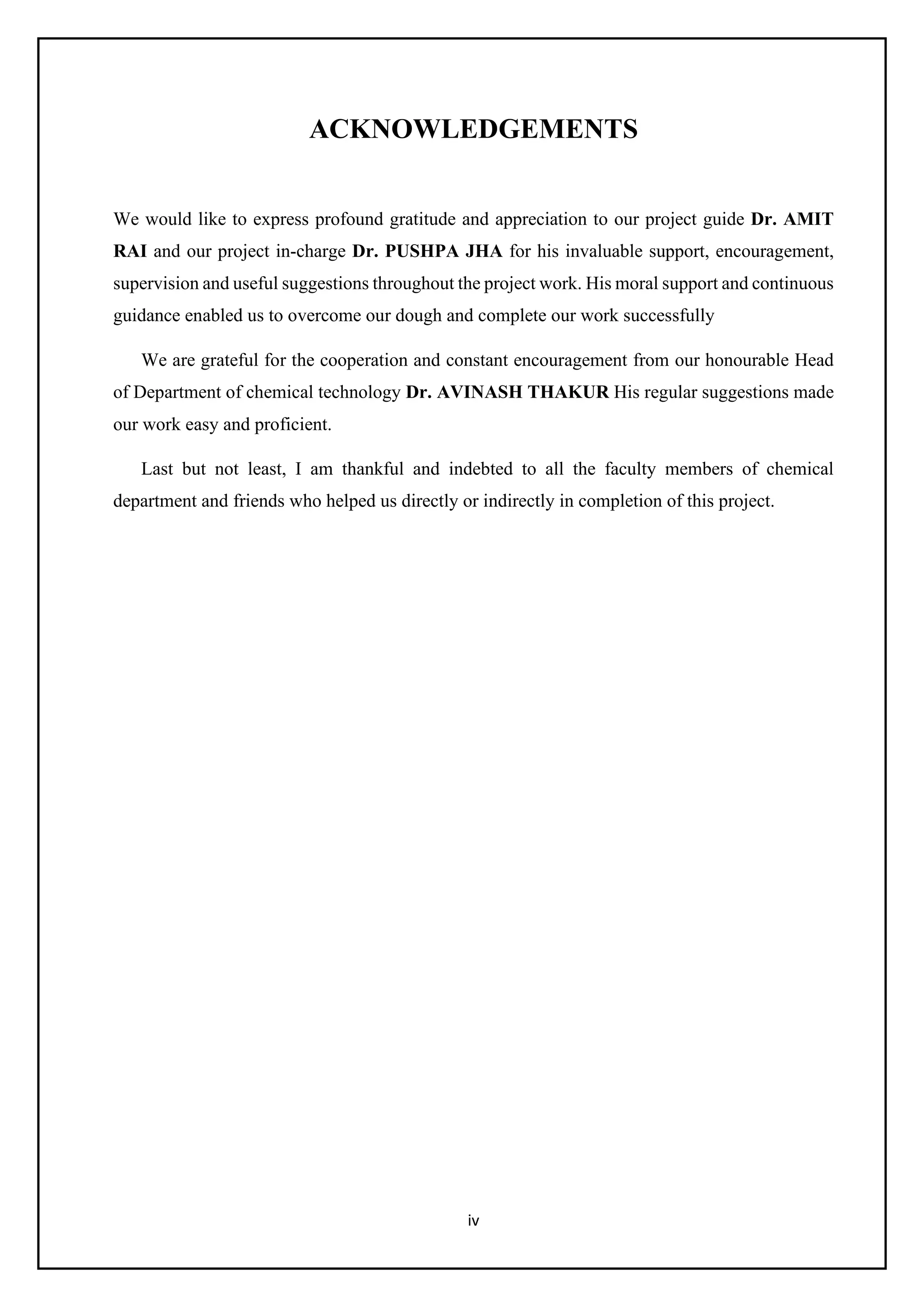 iv
ACKNOWLEDGEMENTS
We would like to express profound gratitude and appreciation to our project guide Dr. AMIT
RAI and our project in-charge Dr. PUSHPA JHA for his invaluable support, encouragement,
supervision and useful suggestions throughout the project work. His moral support and continuous
guidance enabled us to overcome our dough and complete our work successfully
We are grateful for the cooperation and constant encouragement from our honourable Head
of Department of chemical technology Dr. AVINASH THAKUR His regular suggestions made
our work easy and proficient.
Last but not least, I am thankful and indebted to all the faculty members of chemical
department and friends who helped us directly or indirectly in completion of this project.
 