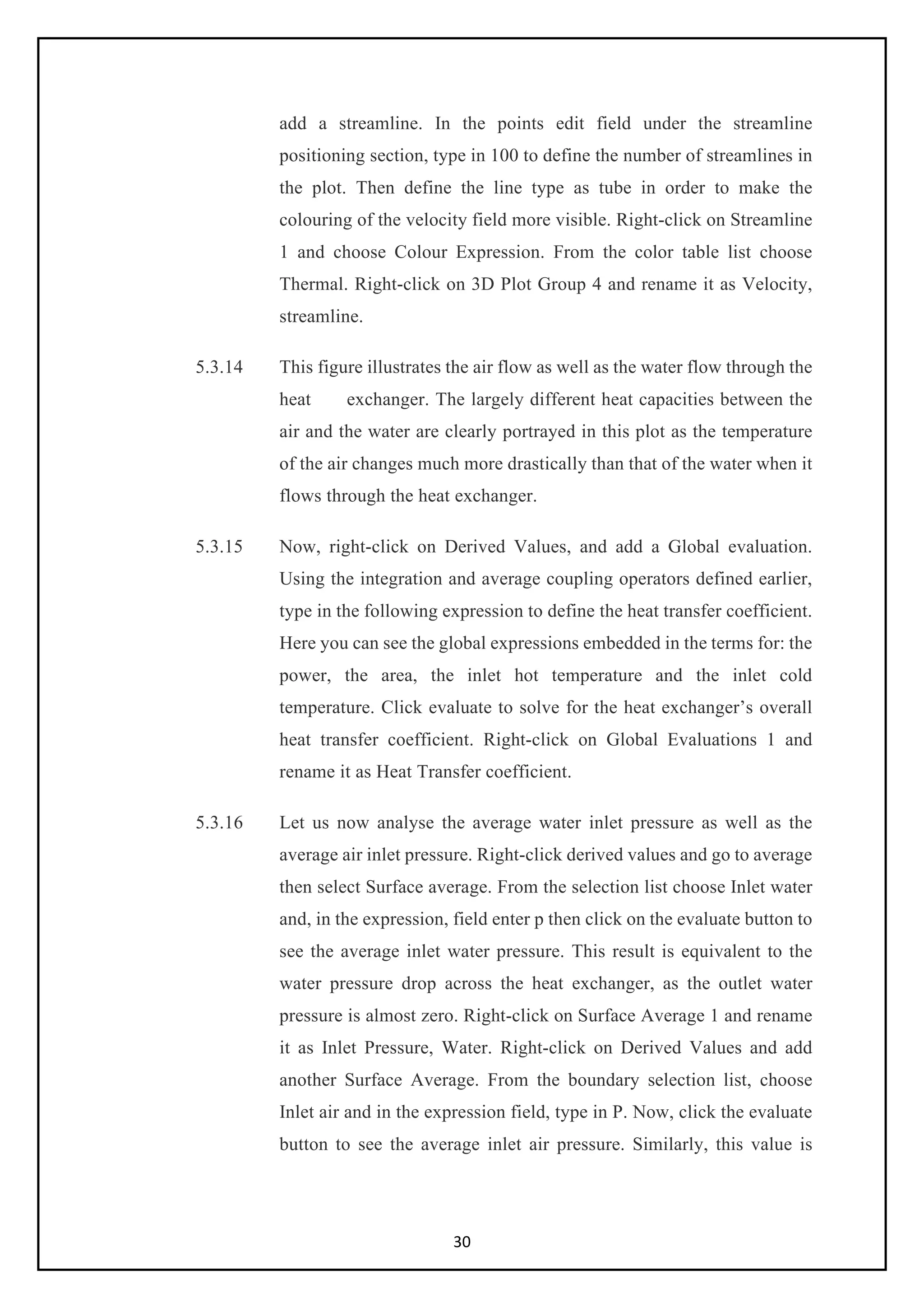 30
add a streamline. In the points edit field under the streamline
positioning section, type in 100 to define the number of streamlines in
the plot. Then define the line type as tube in order to make the
colouring of the velocity field more visible. Right-click on Streamline
1 and choose Colour Expression. From the color table list choose
Thermal. Right-click on 3D Plot Group 4 and rename it as Velocity,
streamline.
5.3.14 This figure illustrates the air flow as well as the water flow through the
heat exchanger. The largely different heat capacities between the
air and the water are clearly portrayed in this plot as the temperature
of the air changes much more drastically than that of the water when it
flows through the heat exchanger.
5.3.15 Now, right-click on Derived Values, and add a Global evaluation.
Using the integration and average coupling operators defined earlier,
type in the following expression to define the heat transfer coefficient.
Here you can see the global expressions embedded in the terms for: the
power, the area, the inlet hot temperature and the inlet cold
temperature. Click evaluate to solve for the heat exchanger’s overall
heat transfer coefficient. Right-click on Global Evaluations 1 and
rename it as Heat Transfer coefficient.
5.3.16 Let us now analyse the average water inlet pressure as well as the
average air inlet pressure. Right-click derived values and go to average
then select Surface average. From the selection list choose Inlet water
and, in the expression, field enter p then click on the evaluate button to
see the average inlet water pressure. This result is equivalent to the
water pressure drop across the heat exchanger, as the outlet water
pressure is almost zero. Right-click on Surface Average 1 and rename
it as Inlet Pressure, Water. Right-click on Derived Values and add
another Surface Average. From the boundary selection list, choose
Inlet air and in the expression field, type in P. Now, click the evaluate
button to see the average inlet air pressure. Similarly, this value is
 