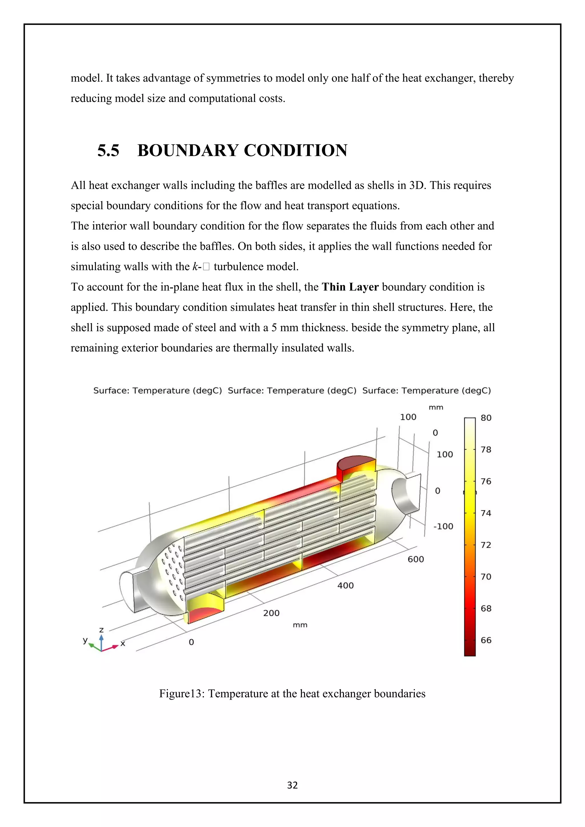 32
model. It takes advantage of symmetries to model only one half of the heat exchanger, thereby
reducing model size and computational costs.
5.5 BOUNDARY CONDITION
All heat exchanger walls including the baffles are modelled as shells in 3D. This requires
special boundary conditions for the flow and heat transport equations.
The interior wall boundary condition for the flow separates the fluids from each other and
is also used to describe the baffles. On both sides, it applies the wall functions needed for
simulating walls with the k- turbulence model.
To account for the in-plane heat flux in the shell, the Thin Layer boundary condition is
applied. This boundary condition simulates heat transfer in thin shell structures. Here, the
shell is supposed made of steel and with a 5 mm thickness. beside the symmetry plane, all
remaining exterior boundaries are thermally insulated walls.
Figure13: Temperature at the heat exchanger boundaries
 