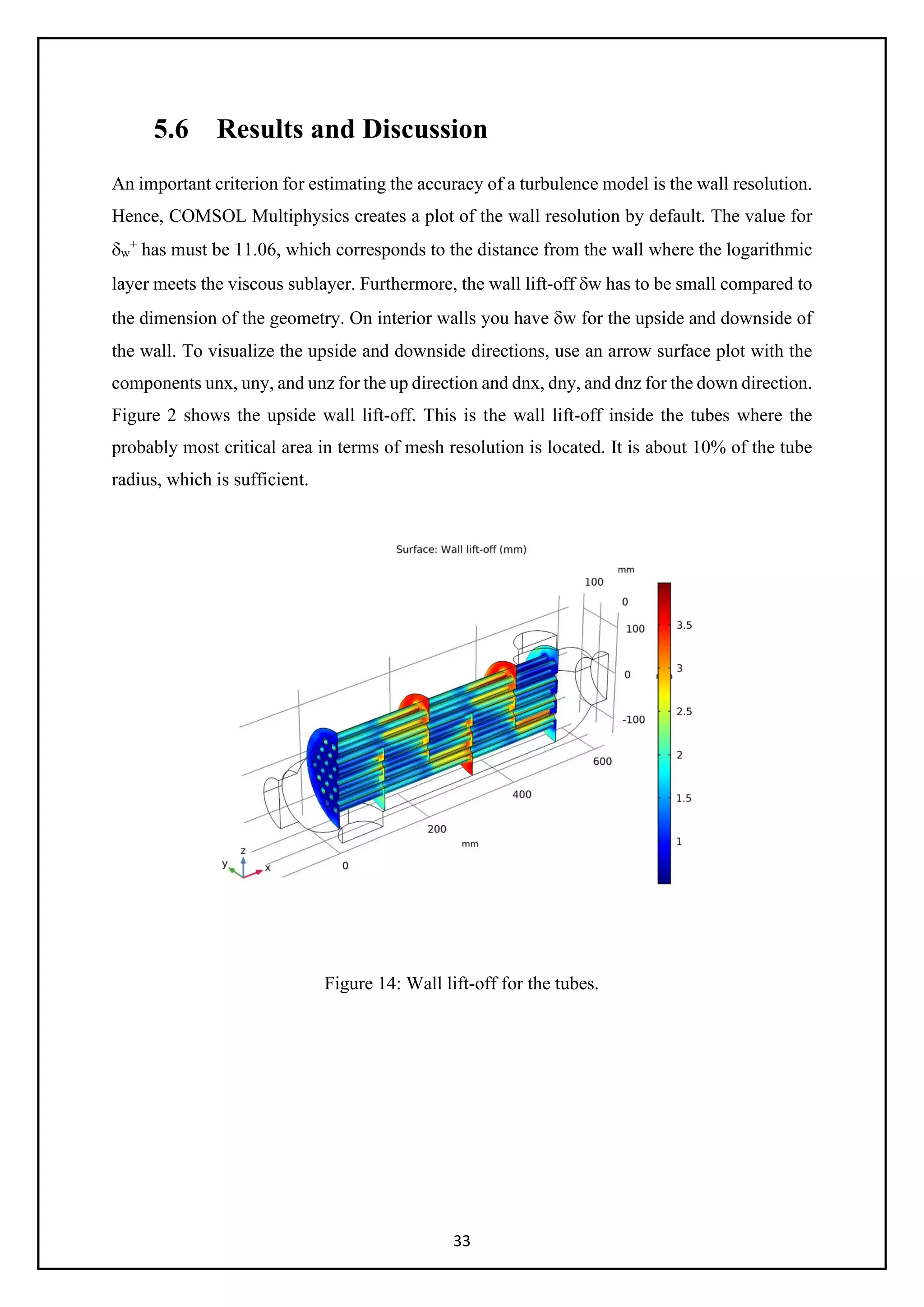 33
5.6 Results and Discussion
An important criterion for estimating the accuracy of a turbulence model is the wall resolution.
Hence, COMSOL Multiphysics creates a plot of the wall resolution by default. The value for
δw
+
has must be 11.06, which corresponds to the distance from the wall where the logarithmic
layer meets the viscous sublayer. Furthermore, the wall lift-off δw has to be small compared to
the dimension of the geometry. On interior walls you have δw for the upside and downside of
the wall. To visualize the upside and downside directions, use an arrow surface plot with the
components unx, uny, and unz for the up direction and dnx, dny, and dnz for the down direction.
Figure 2 shows the upside wall lift-off. This is the wall lift-off inside the tubes where the
probably most critical area in terms of mesh resolution is located. It is about 10% of the tube
radius, which is sufficient.
Figure 14: Wall lift-off for the tubes.
 