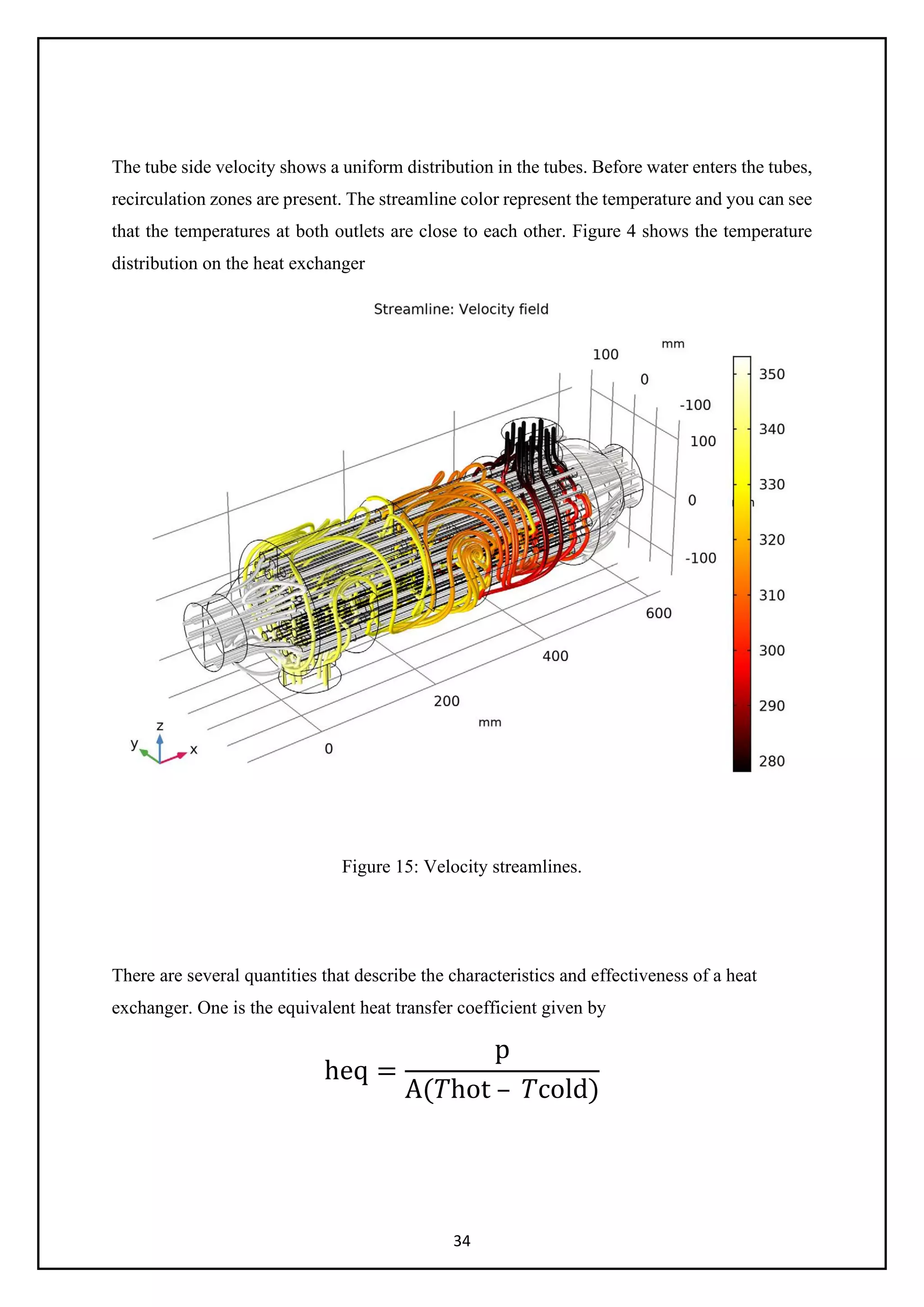 34
The tube side velocity shows a uniform distribution in the tubes. Before water enters the tubes,
recirculation zones are present. The streamline color represent the temperature and you can see
that the temperatures at both outlets are close to each other. Figure 4 shows the temperature
distribution on the heat exchanger
Figure 15: Velocity streamlines.
There are several quantities that describe the characteristics and effectiveness of a heat
exchanger. One is the equivalent heat transfer coefficient given by
heq =
p
A(𝑇𝑇hot – 𝑇𝑇cold)
 