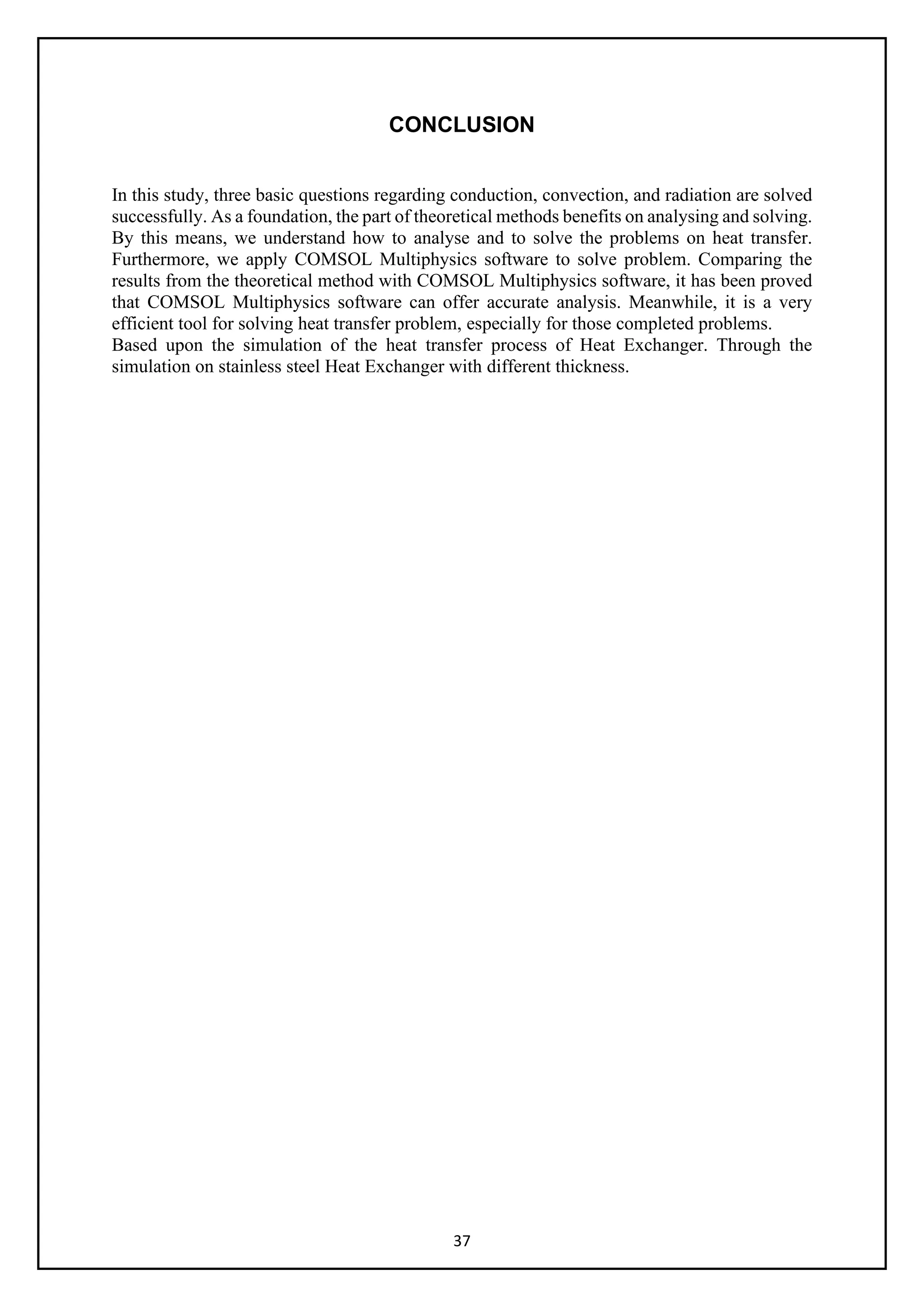 37
CONCLUSION
In this study, three basic questions regarding conduction, convection, and radiation are solved
successfully. As a foundation, the part of theoretical methods benefits on analysing and solving.
By this means, we understand how to analyse and to solve the problems on heat transfer.
Furthermore, we apply COMSOL Multiphysics software to solve problem. Comparing the
results from the theoretical method with COMSOL Multiphysics software, it has been proved
that COMSOL Multiphysics software can offer accurate analysis. Meanwhile, it is a very
efficient tool for solving heat transfer problem, especially for those completed problems.
Based upon the simulation of the heat transfer process of Heat Exchanger. Through the
simulation on stainless steel Heat Exchanger with different thickness.
 