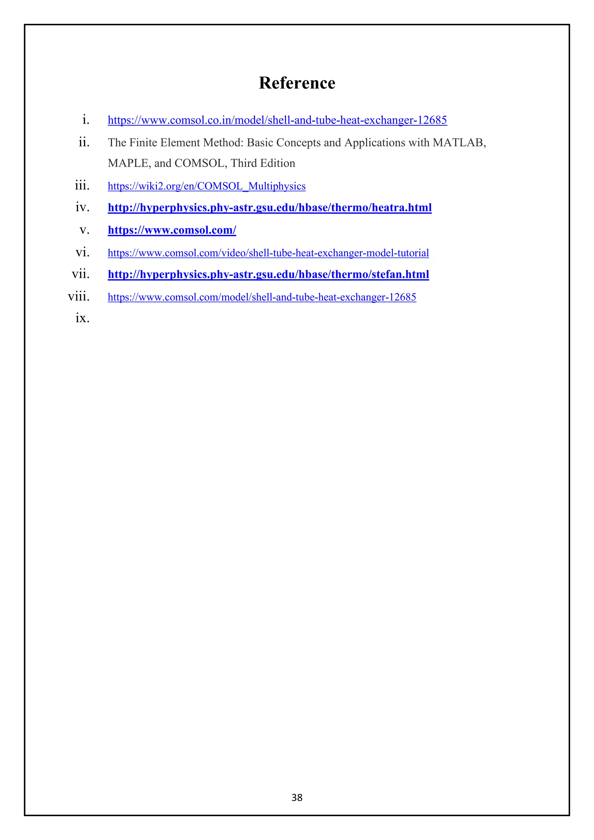 38
Reference
i. https://www.comsol.co.in/model/shell-and-tube-heat-exchanger-12685
ii. The Finite Element Method: Basic Concepts and Applications with MATLAB,
MAPLE, and COMSOL, Third Edition
iii. https://wiki2.org/en/COMSOL_Multiphysics
iv. http://hyperphysics.phy-astr.gsu.edu/hbase/thermo/heatra.html
v. https://www.comsol.com/
vi. https://www.comsol.com/video/shell-tube-heat-exchanger-model-tutorial
vii. http://hyperphysics.phy-astr.gsu.edu/hbase/thermo/stefan.html
viii. https://www.comsol.com/model/shell-and-tube-heat-exchanger-12685
ix.
 