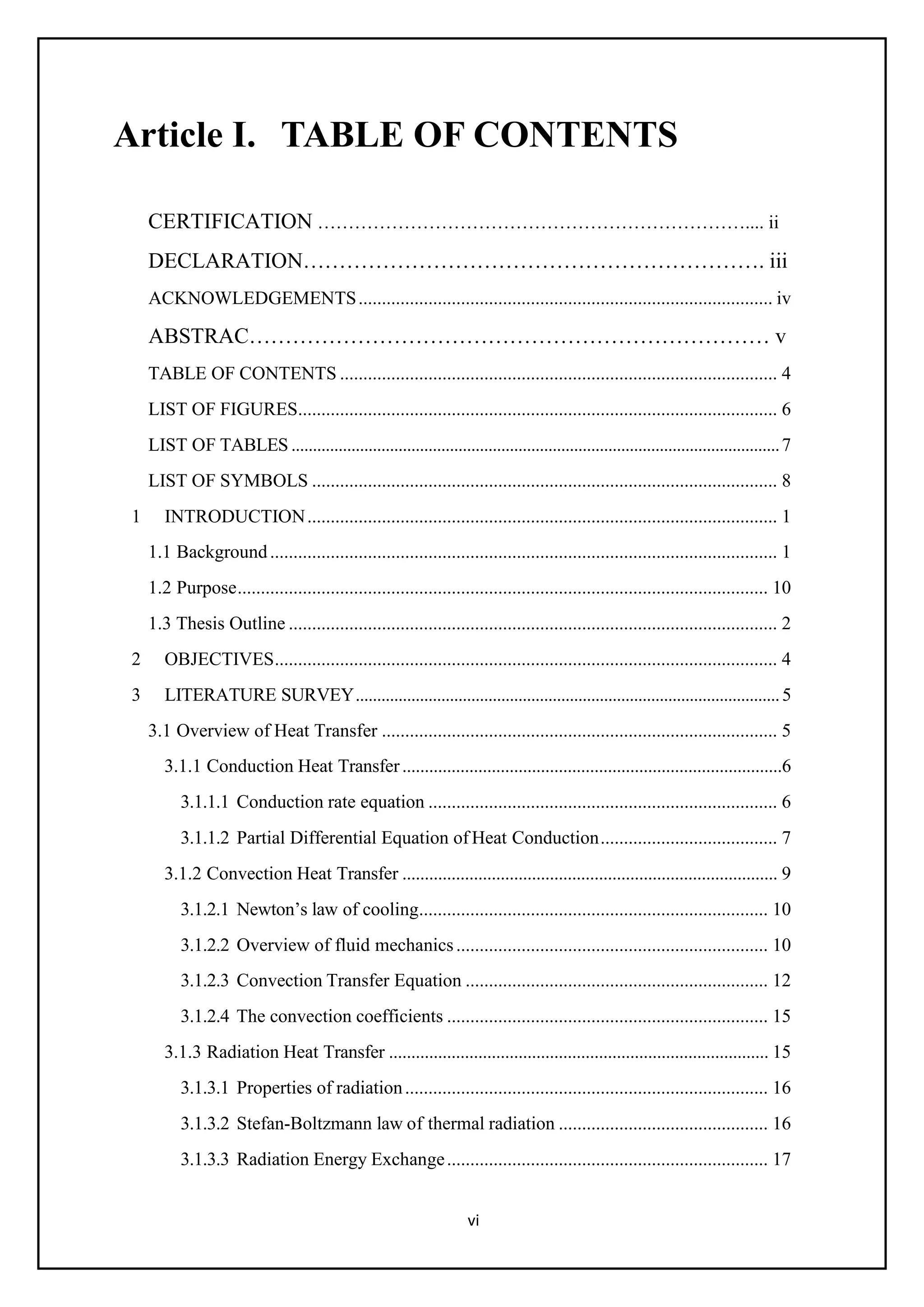 vi
Article I. TABLE OF CONTENTS
CERTIFICATION …………………………………………………………….... ii
DECLARATION………………………………………………………. iii
ACKNOWLEDGEMENTS......................................................................................... iv
ABSTRAC……………………………………………………………… v
TABLE OF CONTENTS .............................................................................................. 4
LIST OF FIGURES....................................................................................................... 6
LIST OF TABLES ..................................................................................................................7
LIST OF SYMBOLS .................................................................................................... 8
1 INTRODUCTION..................................................................................................... 1
1.1 Background............................................................................................................. 1
1.2 Purpose.................................................................................................................. 10
1.3 Thesis Outline ......................................................................................................... 2
2 OBJECTIVES............................................................................................................ 4
3 LITERATURE SURVEY...................................................................................................5
3.1 Overview of Heat Transfer ..................................................................................... 5
3.1.1 Conduction Heat Transfer.....................................................................................6
3.1.1.1 Conduction rate equation ........................................................................... 6
3.1.1.2 Partial Differential Equation of Heat Conduction...................................... 7
3.1.2 Convection Heat Transfer .................................................................................... 9
3.1.2.1 Newton’s law of cooling........................................................................... 10
3.1.2.2 Overview of fluid mechanics................................................................... 10
3.1.2.3 Convection Transfer Equation ................................................................. 12
3.1.2.4 The convection coefficients ..................................................................... 15
3.1.3 Radiation Heat Transfer ..................................................................................... 15
3.1.3.1 Properties of radiation.............................................................................. 16
3.1.3.2 Stefan-Boltzmann law of thermal radiation ............................................. 16
3.1.3.3 Radiation Energy Exchange..................................................................... 17
 