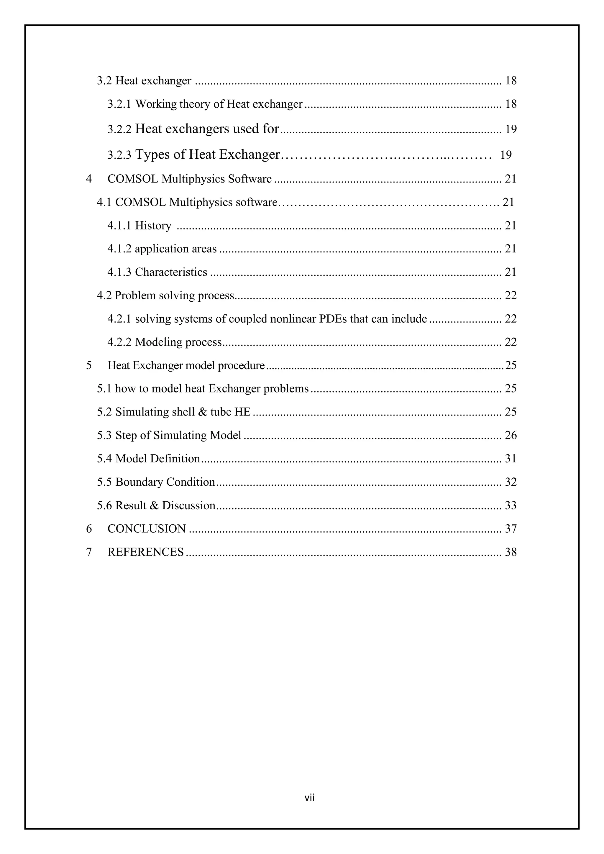 vii
3.2 Heat exchanger ..................................................................................................... 18
3.2.1 Working theory of Heat exchanger................................................................. 18
3.2.2 Heat exchangers used for......................................................................... 19
3.2.3 Types of Heat Exchanger…………………….………...……… 19
4 COMSOL Multiphysics Software ........................................................................... 21
4.1 COMSOL Multiphysics software………………………………………………. 21
4.1.1 History ........................................................................................................... 21
4.1.2 application areas ............................................................................................. 21
4.1.3 Characteristics ................................................................................................ 21
4.2 Problem solving process........................................................................................ 22
4.2.1 solving systems of coupled nonlinear PDEs that can include ........................ 22
4.2.2 Modeling process............................................................................................ 22
5 Heat Exchanger model procedure.....................................................................................25
5.1 how to model heat Exchanger problems............................................................... 25
5.2 Simulating shell & tube HE .................................................................................. 25
5.3 Step of Simulating Model ..................................................................................... 26
5.4 Model Definition................................................................................................... 31
5.5 Boundary Condition.............................................................................................. 32
5.6 Result & Discussion.............................................................................................. 33
6 CONCLUSION ....................................................................................................... 37
7 REFERENCES........................................................................................................ 38
 