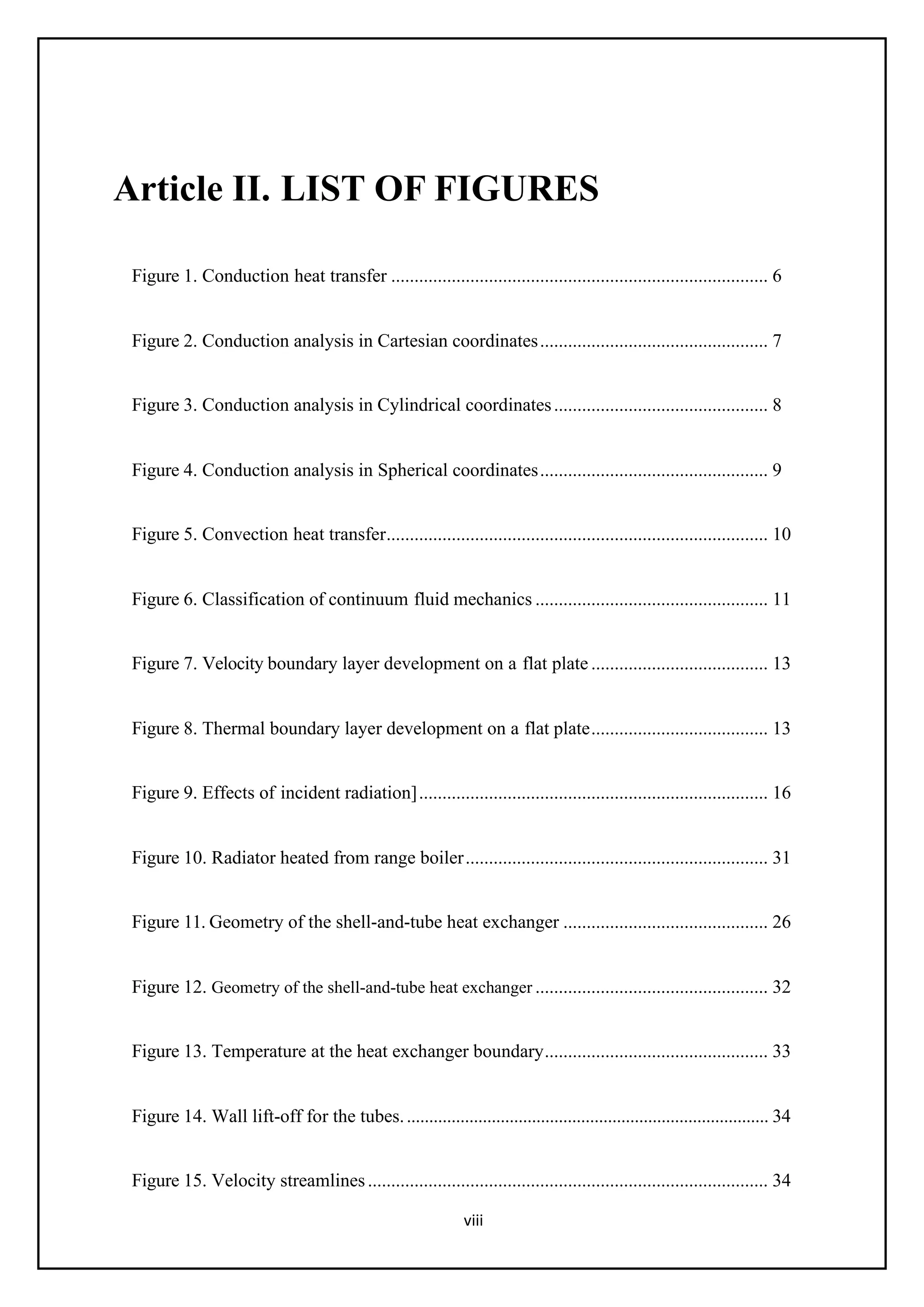 viii
Article II. LIST OF FIGURES
Figure 1. Conduction heat transfer ................................................................................. 6
Figure 2. Conduction analysis in Cartesian coordinates................................................. 7
Figure 3. Conduction analysis in Cylindrical coordinates.............................................. 8
Figure 4. Conduction analysis in Spherical coordinates................................................. 9
Figure 5. Convection heat transfer.................................................................................. 10
Figure 6. Classification of continuum fluid mechanics .................................................. 11
Figure 7. Velocity boundary layer development on a flat plate ...................................... 13
Figure 8. Thermal boundary layer development on a flat plate...................................... 13
Figure 9. Effects of incident radiation]........................................................................... 16
Figure 10. Radiator heated from range boiler................................................................. 31
Figure 11. Geometry of the shell-and-tube heat exchanger ............................................ 26
Figure 12. Geometry of the shell-and-tube heat exchanger .................................................. 32
Figure 13. Temperature at the heat exchanger boundary................................................ 33
Figure 14. Wall lift-off for the tubes.................................................................................. 34
Figure 15. Velocity streamlines...................................................................................... 34
 