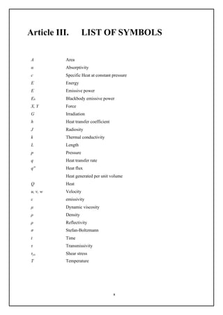 x
Article III. LIST OF SYMBOLS
A Area
α Absorptivity
c Specific Heat at constant pressure
E Energy
E Emissive power
Eb Blackbody emissive power
X, Y Force
G Irradiation
h Heat transfer coefficient
J Radiosity
k Thermal conductivity
L Length
p Pressure
q Heat transfer rate
q'' Heat flux
Heat generated per unit volume
Q Heat
u, v, w Velocity
ε emissivity
μ Dynamic viscosity
ρ Density
ρ Reflectivity
σ Stefan-Boltzmann
t Time
τ Transmissivity
τyx Shear stress
T Temperature
 