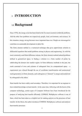 1
1 INTRODUCTION
1.1 Background
Since 1970s, the energy crisis has been listed in the five most essential worldwide problems.
And the other four problems are respectively people, food, environment, and resource. In
this situation, energy saving becomes more important than ever. People are encouraged to
contribute on sustainable development in daily life.
The finite element method is a numerical technique that gives approximate solution to
differential equations that model problems arising in physics and engineering. As with the
more commonly used finite difference scheme, the finite element method reduced problems
defined in geometrical space, to finding a solution in a finite number of points by
subdividing the domain into smaller region. In finite difference methods in the past, the
mesh consisted of rows and columns of orthogonal lines (in computational space – a
requirement now relaxed through the use of coordinate transformation and unstructured
mesh generators); in finite elements, each subregions or “element” is unique and needed not
be orthogonal to the others.
Heat transfer has been widely used nowadays. Therefore, it is important for an engineer to
have related knowledge on heat transfer. At the same time, following with the boom of the
computer technology, certain types of Computer Software have been introduced for the
purpose of analyzing heat transfer efficiently. COMSOL Multiphysics software is one of
them, which has been taken as a helpful tool for making analysis on the processes of heat
transfer. In this thesis, the author introduces COMSOL Multiphysics software and analyzes
heat transfer processes.
 