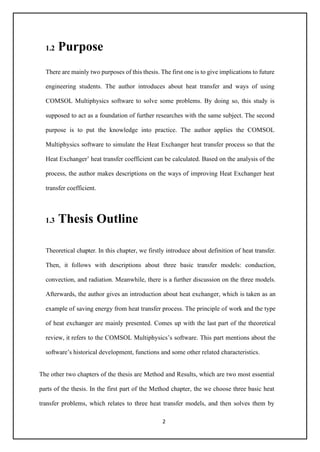 2
1.2 Purpose
There are mainly two purposes of this thesis. The first one is to give implications to future
engineering students. The author introduces about heat transfer and ways of using
COMSOL Multiphysics software to solve some problems. By doing so, this study is
supposed to act as a foundation of further researches with the same subject. The second
purpose is to put the knowledge into practice. The author applies the COMSOL
Multiphysics software to simulate the Heat Exchanger heat transfer process so that the
Heat Exchanger’ heat transfer coefficient can be calculated. Based on the analysis of the
process, the author makes descriptions on the ways of improving Heat Exchanger heat
transfer coefficient.
1.3 Thesis Outline
Theoretical chapter. In this chapter, we firstly introduce about definition of heat transfer.
Then, it follows with descriptions about three basic transfer models: conduction,
convection, and radiation. Meanwhile, there is a further discussion on the three models.
Afterwards, the author gives an introduction about heat exchanger, which is taken as an
example of saving energy from heat transfer process. The principle of work and the type
of heat exchanger are mainly presented. Comes up with the last part of the theoretical
review, it refers to the COMSOL Multiphysics’s software. This part mentions about the
software’s historical development, functions and some other related characteristics.
The other two chapters of the thesis are Method and Results, which are two most essential
parts of the thesis. In the first part of the Method chapter, the we choose three basic heat
transfer problems, which relates to three heat transfer models, and then solves them by
 