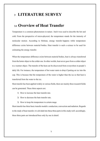 5
3 LITERATURE SURVEY
3.1 Overview of Heat Transfer
Temperature is a common phenomenon in nature. And it was used to describe the hot and
cold. From the perspective of micro-physical, the temperature stands for the intensity of
molecular motion. According to Holman, energy transfer happens while temperature
difference exists between material bodies. Heat transfer is such a science to be used for
estimating the energy transfer.
When the temperature difference exists between material bodies, heat is always transferred
from the hotter object to the colder one. In other worlds, heat never goes from a colder object
to a warmer object. The transfer of the heat can be discovered from everywhere in people’s
daily life. For instance, the temperature of hot water starts to drop if putting an ice into the
cup. This is because that the temperature of the water is higher than the ice so that heat is
transferred from the water to the ice.
Heat transfer has been applied widely in various fields, there are mainly three research fields
can be generated. These three aspects are:
1) How to increase the hate transfer rate.
2) How to decrease the hate transfer rate.
3) How to keep the temperature in certain range.
Heat transfer has three basic transfer models: conduction, convection and radiation. Regards
to the study of heat transfer; it is divided into these three parts in this study well. accordingly,
these three parts are introduced here only by one in detail.
 