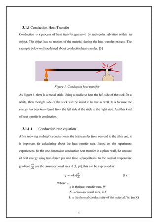 6
3.1.1 Conduction Heat Transfer
Conduction is a process of heat transfer generated by molecular vibration within an
object. The object has no motion of the material during the heat transfer process. The
example below well explained about conduction heat transfer. [5]
Figure 1. Conduction heat transfer
As Figure 1, there is a metal stick. Using a candle to heat the left side of the stick for a
while, then the right side of the stick will be found to be hot as well. It is because the
energy has been transferred from the left side of the stick to the right side. And this kind
of heat transfer is conduction.
3.1.1.1 Conduction rate equation
After knowing a subject’s conduction is the heat transfer from one end to the other end, it
is important for calculating about the heat transfer rate. Based on the experiment
experiences, for the one dimension conduction heat transfer in a plane wall, the amount
of heat energy being transferred per unit time is proportional to the normal temperature
gradient
𝑑𝑑𝑑𝑑
𝑑𝑑𝑑𝑑
and the cross-sectional area A [7, p4], this can be expressed as:
𝑞𝑞 = −𝑘𝑘𝑘𝑘
𝑑𝑑𝑑𝑑
𝑑𝑑𝑑𝑑
(1)
Where: -
q is the heat-transfer rate, W
A is cross-sectional area, m2
k is the thermal conductivity of the material, W/ (m.K)
 