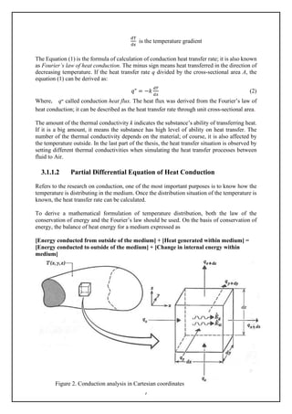 7
dT
dx
is the temperature gradient
The Equation (1) is the formula of calculation of conduction heat transfer rate; it is also known
as Fourier’s law of heat conduction. The minus sign means heat transferred in the direction of
decreasing temperature. If the heat transfer rate q divided by the cross-sectional area A, the
equation (1) can be derived as:
𝑞𝑞" = −𝑘𝑘
𝑑𝑑𝑑𝑑
𝑑𝑑𝑑𝑑
(2)
Where， q‫״‬ called conduction heat flux. The heat flux was derived from the Fourier’s law of
heat conduction; it can be described as the heat transfer rate through unit cross-sectional area.
The amount of the thermal conductivity k indicates the substance’s ability of transferring heat.
If it is a big amount, it means the substance has high level of ability on heat transfer. The
number of the thermal conductivity depends on the material; of course, it is also affected by
the temperature outside. In the last part of the thesis, the heat transfer situation is observed by
setting different thermal conductivities when simulating the heat transfer processes between
fluid to Air.
3.1.1.2 Partial Differential Equation of Heat Conduction
Refers to the research on conduction, one of the most important purposes is to know how the
temperature is distributing in the medium. Once the distribution situation of the temperature is
known, the heat transfer rate can be calculated.
To derive a mathematical formulation of temperature distribution, both the law of the
conservation of energy and the Fourier’s law should be used. On the basis of conservation of
energy, the balance of heat energy for a medium expressed as
[Energy conducted from outside of the medium] + [Heat generated within medium] =
[Energy conducted to outside of the medium] + [Change in internal energy within
medium]
Figure 2. Conduction analysis in Cartesian coordinates
 