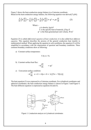 8
Figure 2 shows the heat-conduction energy balance in a Cartesian coordinate.
Based on the heat-conduction energy balance, the following equation was derived [7 p56]:
𝜕𝜕
𝜕𝜕𝜕𝜕
�𝑘𝑘
𝜕𝜕𝜕𝜕
𝜕𝜕𝜕𝜕
� +
𝜕𝜕
𝜕𝜕𝜕𝜕
�𝑘𝑘
𝜕𝜕𝜕𝜕
𝜕𝜕𝜕𝜕
� +
𝜕𝜕
𝜕𝜕𝜕𝜕
�𝑘𝑘
𝜕𝜕𝜕𝜕
𝜕𝜕𝜕𝜕
� + 𝑞𝑞° = 𝜌𝜌𝜌𝜌
𝜕𝜕𝜕𝜕
𝜕𝜕𝒕𝒕
(3)
Where: -
𝜌𝜌 is density, kg/m3
C is the specific heat of material, 𝐽𝐽 𝑘𝑘𝑘𝑘. 𝐾𝐾
⁄
𝑞𝑞° is the Heat generated per unit volume, W/m3
Equation (3) is called differential equation of heat conduction; it is also called heat diffusion
equation. This equation describes the process of the general conduction heat transfer in
mathematical method. When applying the equation to solve problems, the equation (3) will be
simplified in accordance with the requirement of question and boundary conditions. Three
common boundary conditions show as following:
a) Constant surface temperature:
T (0, t) =Ts
b) Constant surface heat flux:
−k
∂T
∂x
= qs"
c) Convection surface condition:
−k
∂T
∂x
x = 0 = h[x = 0 = h [(T∞ − T(0, t)]
The heat equation (3) was expressed in a Cartesian coordinate. For cylindrical coordinates and
spherical coordinates, the heat conduction energy balance is shown in Figure 3 and Figure 4.
The heat diffusion equation is expressed as equation (4) and (5).
Figure 3. Conduction analysis in Cylindrical coordinates
 