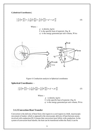 9
Cylindrical Coordinates]:
1
𝑟𝑟
𝜕𝜕
𝜕𝜕𝜕𝜕
�𝑘𝑘𝑘𝑘
𝜕𝜕𝜕𝜕
𝜕𝜕𝜕𝜕
� +
1
𝑟𝑟2
𝜕𝜕
𝜕𝜕∅
�𝑘𝑘
𝜕𝜕𝜕𝜕
𝜕𝜕∅
� +
𝜕𝜕
𝜕𝜕𝜕𝜕
�𝐾𝐾
𝜕𝜕𝜕𝜕
𝜕𝜕𝜕𝜕
� + 𝑞𝑞° = 𝜌𝜌𝜌𝜌
𝜕𝜕𝜕𝜕
𝜕𝜕𝜕𝜕
(4)
Where: -
𝜌𝜌 is density, kg/m3
C is the specific heat of material, J/kg. K
𝑞𝑞 ∙ is the energy generated per unit volume, W/m3
Figure 4. Conduction analysis in Spherical coordinates
Spherical Coordinates: -
1
𝑟𝑟
𝜕𝜕
𝜕𝜕𝜕𝜕
�𝑘𝑘𝑘𝑘
𝜕𝜕𝜕𝜕
𝜕𝜕𝜕𝜕
� +
1
𝑟𝑟2
𝜕𝜕
𝜕𝜕∅
�𝑘𝑘
𝜕𝜕𝜕𝜕
𝜕𝜕∅
� +
𝜕𝜕
𝜕𝜕𝜕𝜕
�𝐾𝐾
𝜕𝜕𝜕𝜕
𝜕𝜕𝜕𝜕
� + 𝑞𝑞° = 𝜌𝜌𝜌𝜌
𝜕𝜕𝜕𝜕
𝜕𝜕𝜕𝜕
(5)
Where: -
𝜌𝜌 is density, kg/m3
C is the specific heat of material, J/kg. K
𝑞𝑞 ∙ is the energy generated per unit volume, W/m3
3.1.2 Convection Heat Transfer
Convection is the delivery of heat from a hot region to a cool region in a bulk, macroscopic
movement of matter, which is opposed to the microscopic delivery of heat between atoms
involved with conduction [8]. It means that convection must follow with conduction. In the
system of convection heat transfer, the heat can be transferred within the fluid; it can be
 