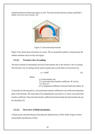 10
transferred between fluid and surface as well. The heat transfer between surface and fluid is
called convective heat transfer. [2]
Figure 5. Convection heat transfer
Figure 5 has shown heat convection in a room. The air around the radiator is heated up by the
radiator and then moves to the cool region.
3.1.2.1 Newton’s law of cooling
The basic formula of calculating convective heat transfer rate is the Newton’s law of cooling.
The Newton’s law of cooling can be used to express the overall effect of convection [2]:
𝑞𝑞 = ℎ𝐴𝐴∆𝑇𝑇 (6)
Where
q is heat-transfer rate;
h is convection heat transfer coefficient, W/ (m2.k)
A is area, m2
△T is temperature difference between fluid and surface, K
As formula (6) showing above, convection heat transfer coefficient is one of the most important
parts of the formula. The main task of investigating the convection is to solve convection heat
transfer coefficient. Once the heat transfer coefficient has been found, the heat transfer rate can
be calculated. [2]
3.1.2.2 Overview of fluid mechanics.
A fluid can be classified based on the physical characteristics of flow fields. Figure 6 shows
one possible classification of flow.
 