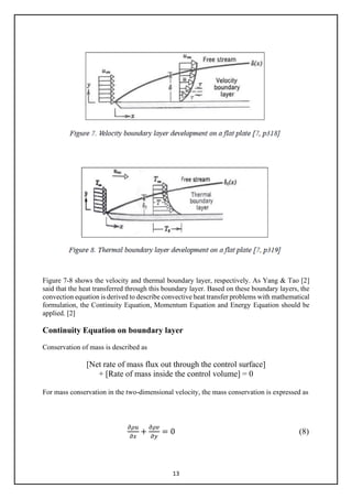 13
Figure 7-8 shows the velocity and thermal boundary layer, respectively. As Yang & Tao [2]
said that the heat transferred through this boundary layer. Based on these boundary layers, the
convection equation is derived to describe convective heat transfer problems with mathematical
formulation, the Continuity Equation, Momentum Equation and Energy Equation should be
applied. [2]
Continuity Equation on boundary layer
Conservation of mass is described as
[Net rate of mass flux out through the control surface]
+ [Rate of mass inside the control volume] = 0
For mass conservation in the two-dimensional velocity, the mass conservation is expressed as
𝜕𝜕𝜕𝜕𝜕𝜕
𝜕𝜕𝜕𝜕
+
𝜕𝜕𝜕𝜕𝜕𝜕
𝜕𝜕𝜕𝜕
= 0 (8)
 