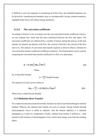 15
is difficult to solve the equations if considering all of the terms, the simplified equations can
be derived by considering the boundary layer as incompressible, having constant properties,
negligible body forces and without energy generation.
3.1.2.4 The convection coefficients
According to Newton’s Law of cooling, once the convection heat transfer coefficient is known,
we can compute how much heat has been transferred between the flow and object. The
convection coefficients are influenced by a number of factors during the process of the heat
transfer, for instance, the density of the flow, the viscosity of the flow, the velocity of the flow
and so on. The analysis of convection heat transfer equation is about to obtain a formula for
convection heat transfer coefficient in different conditions. The formula below can be used for
computing the convention heat transfer coefficient of a flow over plate plane.
𝒉𝒉 = 𝟎𝟎. 𝟑𝟑𝟑𝟑𝟑𝟑
𝒌𝒌
𝒙𝒙
(𝑹𝑹𝑹𝑹𝒙𝒙)
𝟏𝟏
𝟐𝟐(𝑷𝑷𝑷𝑷)
𝟏𝟏
𝟑𝟑 (12)
Where
Rex is Reynolds Number,
Pr =
𝑣𝑣𝑣𝑣𝑐𝑐𝑝𝑝
𝑘𝑘
Prandtl Number
The equation (12) also can be written as:
𝑵𝑵𝒖𝒖𝒙𝒙 =
𝒉𝒉𝒙𝒙𝒙𝒙
𝒌𝒌
= 𝟎𝟎. 𝟑𝟑𝟑𝟑𝟑𝟑(𝑅𝑅𝑅𝑅𝑅𝑅)
𝟏𝟏
𝟐𝟐(𝒑𝒑𝒑𝒑)
𝟏𝟏
𝟑𝟑 (13)
Where Nux is called Nusselt Number
3.1.3 Radiation Heat Transfer
For conduction and convection heat transfer, the heat can only be transferred through a material
medium. Whereas, the radiation heat transfer can exist in vacuum. Energy transfer through
electromagnetic waves is called as radiation. And the thermal radiation is a radiation
propagated as a result of a temperature. Finally, radiation heat transfer is defined as ―heat
transfer by the emission of electromagnetic waves which carry energy away from the emitting
object.
 