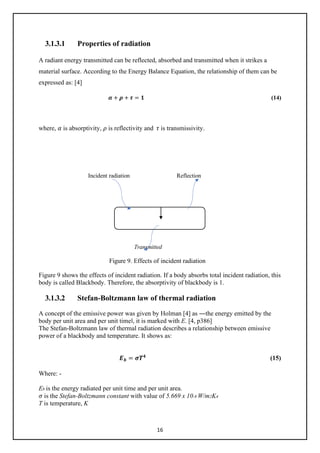 16
3.1.3.1 Properties of radiation
A radiant energy transmitted can be reflected, absorbed and transmitted when it strikes a
material surface. According to the Energy Balance Equation, the relationship of them can be
expressed as: [4]
𝜶𝜶 + 𝝆𝝆 + 𝝉𝝉 = 𝟏𝟏 (14)
where, 𝛼𝛼 is absorptivity, 𝜌𝜌 is reflectivity and 𝜏𝜏 is transmissivity.
Incident radiation Reflection
Transmitted
Figure 9. Effects of incident radiation
Figure 9 shows the effects of incident radiation. If a body absorbs total incident radiation, this
body is called Blackbody. Therefore, the absorptivity of blackbody is 1.
3.1.3.2 Stefan-Boltzmann law of thermal radiation
A concept of the emissive power was given by Holman [4] as ―the energy emitted by the
body per unit area and per unit time‖, it is marked with E. [4, p386]
The Stefan-Boltzmann law of thermal radiation describes a relationship between emissive
power of a blackbody and temperature. It shows as:
𝑬𝑬𝒃𝒃 = 𝝈𝝈𝑻𝑻𝟒𝟒
(15)
Where: -
Eb is the energy radiated per unit time and per unit area.
𝜎𝜎 is the Stefan-Boltzmann constant with value of 5.669 x 10-8 W/m2K4
T is temperature, K
 