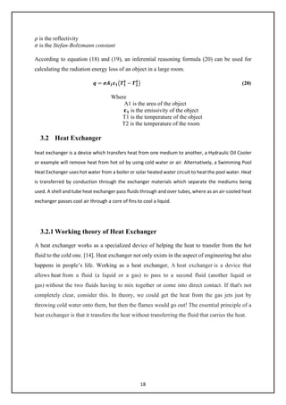 18
𝜌𝜌 is the reflectivity
𝜎𝜎 is the Stefan-Boltzmann constant
According to equation (18) and (19), an inferential reasoning formula (20) can be used for
calculating the radiation energy loss of an object in a large room.
𝒒𝒒 = 𝝈𝝈𝑨𝑨𝟏𝟏𝜺𝜺𝟏𝟏�𝑻𝑻𝟏𝟏
𝟒𝟒
− 𝑻𝑻𝟐𝟐
𝟒𝟒
� (20)
Where
A1 is the area of the object
𝛆𝛆𝟏𝟏 is the emissivity of the object
T1 is the temperature of the object
T2 is the temperature of the room
3.2 Heat Exchanger
heat exchanger is a device which transfers heat from one medium to another, a Hydraulic Oil Cooler
or example will remove heat from hot oil by using cold water or air. Alternatively, a Swimming Pool
Heat Exchanger uses hot water from a boiler or solar heated water circuit to heat the pool water. Heat
is transferred by conduction through the exchanger materials which separate the mediums being
used. A shell and tube heat exchanger pass fluids through and over tubes, where as an air-cooled heat
exchanger passes cool air through a core of fins to cool a liquid.
3.2.1 Working theory of Heat Exchanger
A heat exchanger works as a specialized device of helping the heat to transfer from the hot
fluid to the cold one. [14]. Heat exchanger not only exists in the aspect of engineering but also
happens in people’s life. Working as a heat exchanger, A heat exchanger is a device that
allows heat from a fluid (a liquid or a gas) to pass to a second fluid (another liquid or
gas) without the two fluids having to mix together or come into direct contact. If that's not
completely clear, consider this. In theory, we could get the heat from the gas jets just by
throwing cold water onto them, but then the flames would go out! The essential principle of a
heat exchanger is that it transfers the heat without transferring the fluid that carries the heat.
 