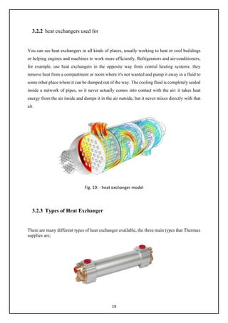 19
3.2.2 heat exchangers used for
You can see heat exchangers in all kinds of places, usually working to heat or cool buildings
or helping engines and machines to work more efficiently. Refrigerators and air-conditioners,
for example, use heat exchangers in the opposite way from central heating systems: they
remove heat from a compartment or room where it's not wanted and pump it away in a fluid to
some other place where it can be dumped out of the way. The cooling fluid is completely sealed
inside a network of pipes, so it never actually comes into contact with the air: it takes heat
energy from the air inside and dumps it in the air outside, but it never mixes directly with that
air.
Fig. 10: - heat exchanger model
3.2.3 Types of Heat Exchanger
There are many different types of heat exchanger available, the three main types that Thermax
supplies are;
 