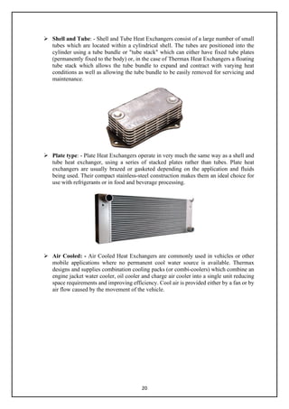 20
 Shell and Tube: - Shell and Tube Heat Exchangers consist of a large number of small
tubes which are located within a cylindrical shell. The tubes are positioned into the
cylinder using a tube bundle or "tube stack" which can either have fixed tube plates
(permanently fixed to the body) or, in the case of Thermax Heat Exchangers a floating
tube stack which allows the tube bundle to expand and contract with varying heat
conditions as well as allowing the tube bundle to be easily removed for servicing and
maintenance.
 Plate type: - Plate Heat Exchangers operate in very much the same way as a shell and
tube heat exchanger, using a series of stacked plates rather than tubes. Plate heat
exchangers are usually brazed or gasketed depending on the application and fluids
being used. Their compact stainless-steel construction makes them an ideal choice for
use with refrigerants or in food and beverage processing.
 Air Cooled: - Air Cooled Heat Exchangers are commonly used in vehicles or other
mobile applications where no permanent cool water source is available. Thermax
designs and supplies combination cooling packs (or combi-coolers) which combine an
engine jacket water cooler, oil cooler and charge air cooler into a single unit reducing
space requirements and improving efficiency. Cool air is provided either by a fan or by
air flow caused by the movement of the vehicle.
 