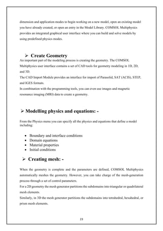 23
dimension and application modes to begin working on a new model, open an existing model
you have already created, or open an entry in the Model Library. COMSOL Multiphysics
provides an integrated graphical user interface where you can build and solve models by
using predefined physics modes.
 Create Geometry
An important part of the modeling process is creating the geometry. The COMSOL
Multiphysics user interface contains a set of CAD tools for geometry modeling in 1D, 2D,
and 3D.
The CAD Import Module provides an interface for import of Parasolid, SAT (ACIS), STEP,
and IGES formats.
In combination with the programming tools, you can even use images and magnetic
resonance imaging (MRI) data to create a geometry.
 Modelling physics and equations: -
From the Physics menu you can specify all the physics and equations that define a model
including:
• Boundary and interface conditions
• Domain equations
• Material properties
• Initial conditions
 Creating mesh: -
When the geometry is complete and the parameters are defined, COMSOL Multiphysics
automatically meshes the geometry. However, you can take charge of the mesh-generation
process through a set of control parameters.
For a 2D geometry the mesh generator partitions the subdomains into triangular or quadrilateral
mesh elements.
Similarly, in 3D the mesh generator partitions the subdomains into tetrahedral, hexahedral, or
prism mesh elements.
 