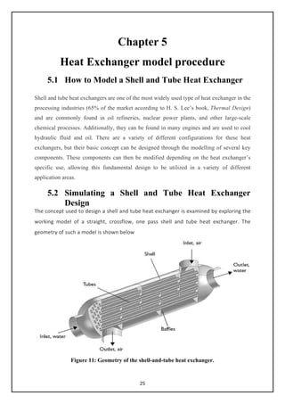 25
Chapter 5
Heat Exchanger model procedure
5.1 How to Model a Shell and Tube Heat Exchanger
Shell and tube heat exchangers are one of the most widely used type of heat exchanger in the
processing industries (65% of the market according to H. S. Lee’s book, Thermal Design)
and are commonly found in oil refineries, nuclear power plants, and other large-scale
chemical processes. Additionally, they can be found in many engines and are used to cool
hydraulic fluid and oil. There are a variety of different configurations for these heat
exchangers, but their basic concept can be designed through the modelling of several key
components. These components can then be modified depending on the heat exchanger’s
specific use, allowing this fundamental design to be utilized in a variety of different
application areas.
5.2 Simulating a Shell and Tube Heat Exchanger
Design
The concept used to design a shell and tube heat exchanger is examined by exploring the
working model of a straight, crossflow, one pass shell and tube heat exchanger. The
geometry of such a model is shown below
Figure 11: Geometry of the shell-and-tube heat exchanger.
 