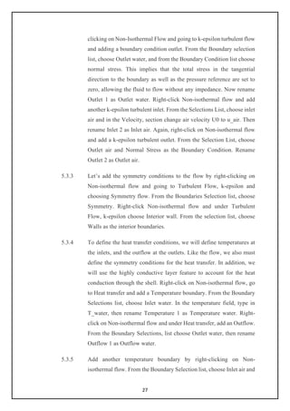 27
clicking on Non-Isothermal Flow and going to k-epsilon turbulent flow
and adding a boundary condition outlet. From the Boundary selection
list, choose Outlet water, and from the Boundary Condition list choose
normal stress. This implies that the total stress in the tangential
direction to the boundary as well as the pressure reference are set to
zero, allowing the fluid to flow without any impedance. Now rename
Outlet 1 as Outlet water. Right-click Non-isothermal flow and add
another k-epsilon turbulent inlet. From the Selections List, choose inlet
air and in the Velocity, section change air velocity U0 to u_air. Then
rename Inlet 2 as Inlet air. Again, right-click on Non-isothermal flow
and add a k-epsilon turbulent outlet. From the Selection List, choose
Outlet air and Normal Stress as the Boundary Condition. Rename
Outlet 2 as Outlet air.
5.3.3 Let’s add the symmetry conditions to the flow by right-clicking on
Non-isothermal flow and going to Turbulent Flow, k-epsilon and
choosing Symmetry flow. From the Boundaries Selection list, choose
Symmetry. Right-click Non-isothermal flow and under Turbulent
Flow, k-epsilon choose Interior wall. From the selection list, choose
Walls as the interior boundaries.
5.3.4 To define the heat transfer conditions, we will define temperatures at
the inlets, and the outflow at the outlets. Like the flow, we also must
define the symmetry conditions for the heat transfer. In addition, we
will use the highly conductive layer feature to account for the heat
conduction through the shell. Right-click on Non-isothermal flow, go
to Heat transfer and add a Temperature boundary. From the Boundary
Selections list, choose Inlet water. In the temperature field, type in
T_water, then rename Temperature 1 as Temperature water. Right-
click on Non-isothermal flow and under Heat transfer, add an Outflow.
From the Boundary Selections, list choose Outlet water, then rename
Outflow 1 as Outflow water.
5.3.5 Add another temperature boundary by right-clicking on Non-
isothermal flow. From the Boundary Selection list, choose Inlet air and
 